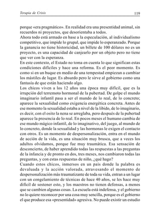 Terapia de Crisis 119
porque «era pragmático». En realidad era una presentidad animal, sin
recuerdos ni proyectos, que desorientaba a todos.
Ahora todo está armado en base a la especulación, al individualismo
competitivo, que impide lo grupal, que impide lo esperanzado. Porque
la ganancia no tiene historicidad, un billete de 100 dólares no es un
proyecto, es una capacidad de canjearlo por un objeto pero no tiene
que ver con la esperanza.
En este contexto, el Estado no toma en cuenta lo que significan estas
condiciones difíciles y hace una reforma. Es el peor momento. Es
como si en un buque en medio de una tempestad empiezan a cambiar
los mástiles de lugar. Es absurdo pero le sirve al gobierno como una
fantasía de que están haciendo algo.
Los chicos viven a los 12 años una época muy difícil, que es la
irrupción del terremoto hormonal de la pubertad. De golpe el mundo
imaginario infantil pasa a ser el mundo de lo real, de lo concreto;
aparece la sexualidad como exigencia energética concreta. Antes de
ese momento la sexualidad estaba a nivel de la libido, de lo imaginario,
es decir, con el osito la nena se arreglaba, pero después de la pubertad
aparece la presencia de lo real. En pocos meses el humano cambia de
ese mundo mágico infantil, de lo imaginativo, del juego, al mundo de
lo concreto, donde la sexualidad y las hormonas le exigen el contacto
con otros. Es un momento de despersonalización, entra en el mundo
de acción de la vida, es una situación muy brusca, que a veces los
adultos olvidamos, porque fue muy traumática. Esa sensación de
desconcierto, de haber aprendido todas las respuestas a las preguntas
de la infancia y de pronto en dos, tres meses, nos cambiaron todas las
preguntas, y con estas respuestas de niño, ¿qué hago?
Cuando estos chicos, inmersos en un país donde la palabra es
devaluada y la acción valorada, atravesando el momento de
despersonalización más traumatizante de toda su vida, entran a un lugar
con un congelamiento de técnicas de hace 40 años, se les hace muy
difícil de sostener esto, y los maestros no tienen defensas, a menos
que se cambien algunas cosas. La escuela está indefensa, y el gobierno
no lo quiere reconocer por una cosa muy sencilla, porque es el gobierno
el que produce esa «presentidad» agresiva. No puede existir un estudio
 