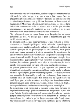 Alfredo Moffatt120
honesto sobre esto desde el Estado, como no lo puede haber sobre los
chicos de la calle, porque si se van a buscar las causas, éstas se
encuentran en el sistema económico que destruye las familias, sistema
económico que impone este gobierno. Entonces, Atilio Alvarez, el
Secretario de Minoridad y Familia, sale diciendo que los chicos de la
calle son consecuencia de las chicas de la calle que quedan
embarazadas; es genial: nacieron de un repollo y se siguen
reproduciendo, nada tiene que ver el sistema económico.
Sin embargo siempre se puede hacer algo. Lo principal es tomar
conciencia de esto. No es algo que le pasa al docente sino que está
metido en una trampa.
Lo primero que tiene que hacer es trabajar lo que se llama la contra-
transferencia. Es decir, qué le pasa con la violencia. Le pueden pasar
muchas cosas: quedar paralizado, volverse violento él también, se
controla porque no les puede pegar al los alumnos, pero queda
contraído; puede producirle tristeza, sensación de impotencia, de
desvalorización por quedar desautorizado y deprimirse; quizás ponerse
paranoico en el sentido de que lo van a agredir (por ejemplo tiene
mucho miedo de que un chico lleve un cuchillo y eso condiciona toda
la clase, llevándolo a ponerle notas altas a ese niño que lo puede
agredir con una navaja), pero eso está en su mente más que nada.
Le pueden pasar muchas cosas. Lo que seguro le va a pasar es una
situación de contracción crónica que se llama estrés, que le va a hacer
reventar algún órgano, posiblemente la garganta. O le puede producir
una situación de frustración grande, de confusión y hace lo que se
llamaba antes un «surmenage». Ser consciente no significa que se
modifique, pero permite ver cómo se trabaja eso. Además cuando se
concientiza, eso que a uno le pasa, baja; no tomar conciencia de ello,
hace que el síntoma crudo aumente su malignidad psicológica.
En síntesis que se dé cuenta qué le pasa con lo que pasa, para que no
haga la misma estrategia que hace otra maestra, porque a ella le pasa otra
cosa. Es tratar de saber qué me pasa al ver un chico drogado, por ejemplo,
porque también puedo sentir impotencia exagerada. El consejo es
tomar distancia, y evitar lo que se llama quedar pegado. Por ejemplo:
hay una situación de violencia y de pronto siente que quiere retorcerle
 