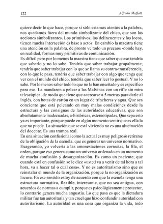 Alfredo Moffatt122
quiere decir lo que hace, porque si sólo estamos atentos a la palabra,
nos quedamos fuera del mundo simbolizante del chico, que son las
acciones simbolizantes. Los primitivos, los delincuentes y los locos,
tienen mucha interacción es base a actos. En cambio la maestra tiene
una atención en la palabra, de pronto ve todo un precaos -donde hay,
en realidad, formas muy primitivas de comunicación.
Es difícil pero por lo menos la maestra tiene que saber que eso tendría
que saberlo y no lo sabe. Tendría que saber trabajar grupalmente,
tendría que saber trabajar con lo que se llama su contra-transferencia,
con lo que le pasa, tendría que saber trabajar con algo que tenga que
ver con el mundo del chico, tendría que saber leer lo gestual. Y no lo
sabe. Por lo menos saber todo lo que no le han enseñado y es específico
para eso. La mandaron a pelear a las Malvinas con un rifle sin mira
telescópica, de modo que tiene que acercarse a 5 metros para darle al
inglés, con botas de cartón en un lugar de trincheras y agua. Que sea
conciente que está peleando en muy malas condiciones desde la
estructura y las consignas de las autoridades educativas, que son
absolutamente inadecuadas, a-históricas, estereotipadas. Que sepa esto
ya es importante, porque puede en algún momento sentir que es ella la
que no puede. La situación que se está viviendo no es una alucinación
del docente. Es una trampa real.
En una situación confusional como la actual es muy peligroso retirarse
de la obligación de la escuela, que es generar un universo normativo.
Exagerando, yo volvería a las amonestaciones correctas, la fila, el
orden, porque eso genera como un universo ordenado en un momento
de mucha confusión y desorganización. Es como un paciente, que
cuando está en confusión se le dice «usted va a venir de tal hora a tal
hora, va a hacer tal o cual cosa». Y no es autoritarismo sino que es
reinstalar el mundo de la organización, porque la no organización es
locura. En ese sentido estoy de acuerdo con que la escuela tenga una
estructura normativa, flexible, interesante, que no sea antigua, con
acuerdos de normas a cumplir, porque es psicológicamente protector,
lo contrario genera mucha angustia. Lo que pasa es que la dictadura
militar fue tan autoritaria y tan cruel que hizo confundir autoridad con
autoritarismo. La autoridad es una cosa que organiza la vida, todo
 
