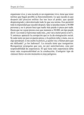 Terapia de Crisis 123
organismo vivo, y una escuela es un organismo vivo, tiene que tener
normas que hagan posible su funcionamiento. Lo que sucede es que
después del proceso militar fue tan loco el poder, que quedó
desprestigiado y desvalorizado todo lo que sea norma. Eso permitió
toda la impunidad que sucedió después. Que se puedan matar a 30.000
personas y no ir presos hace que nadie más pueda ir preso por nada.
Hasta que no vayan presos esos que mataron a 30.000, un tipo puede
decir: «yo maté a 4 personas nada más, ¿me van a meter preso a mí?».
Y entonces apareció la corrupción que es la de-sintegración social.
Si cada tanto un juez es puesto preso, o la policía roba y mata, eso es
algo paradojal; si me asalta la policía ¿a quién voy a llamar para que
me defienda? ¿a los ladrones?. La escuela tiene que reorganizar.
Reorganizar jerarquías que son, no por autoritarismo, sino por
responsabilidad de experiencia. El que tiene más experiencia debe
tener más responsabilidad en la conducción. Cualquier tipo de
«laissez-faire» en este momento es muy peligroso.
 