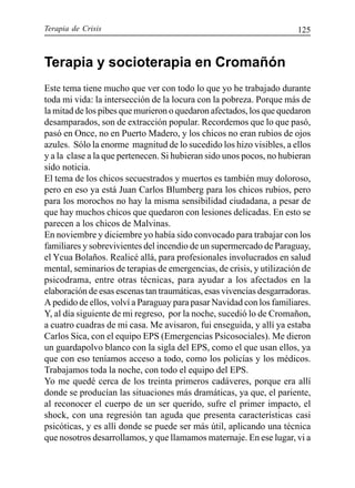 Terapia de Crisis 125
Terapia y socioterapia en Cromañón
Este tema tiene mucho que ver con todo lo que yo he trabajado durante
toda mi vida: la intersección de la locura con la pobreza. Porque más de
la mitad de los pibes que murieron o quedaron afectados, los que quedaron
desamparados, son de extracción popular. Recordemos que lo que pasó,
pasó en Once, no en Puerto Madero, y los chicos no eran rubios de ojos
azules. Sólo la enorme magnitud de lo sucedido los hizo visibles, a ellos
y a la clase a la que pertenecen. Si hubieran sido unos pocos, no hubieran
sido noticia.
El tema de los chicos secuestrados y muertos es también muy doloroso,
pero en eso ya está Juan Carlos Blumberg para los chicos rubios, pero
para los morochos no hay la misma sensibilidad ciudadana, a pesar de
que hay muchos chicos que quedaron con lesiones delicadas. En esto se
parecen a los chicos de Malvinas.
En noviembre y diciembre yo había sido convocado para trabajar con los
familiares y sobrevivientes del incendio de un supermercado de Paraguay,
el Ycua Bolaños. Realicé allá, para profesionales involucrados en salud
mental, seminarios de terapias de emergencias, de crisis, y utilización de
psicodrama, entre otras técnicas, para ayudar a los afectados en la
elaboración de esas escenas tan traumáticas, esas vivencias desgarradoras.
A pedido de ellos, volví a Paraguay para pasar Navidad con los familiares.
Y, al día siguiente de mi regreso, por la noche, sucedió lo de Cromañon,
a cuatro cuadras de mi casa. Me avisaron, fui enseguida, y allí ya estaba
Carlos Sica, con el equipo EPS (Emergencias Psicosociales). Me dieron
un guardapolvo blanco con la sigla del EPS, como el que usan ellos, ya
que con eso teníamos acceso a todo, como los policías y los médicos.
Trabajamos toda la noche, con todo el equipo del EPS.
Yo me quedé cerca de los treinta primeros cadáveres, porque era allí
donde se producían las situaciones más dramáticas, ya que, el pariente,
al reconocer el cuerpo de un ser querido, sufre el primer impacto, el
shock, con una regresión tan aguda que presenta características casi
psicóticas, y es allí donde se puede ser más útil, aplicando una técnica
que nosotros desarrollamos, y que llamamos maternaje. En ese lugar, vi a
 