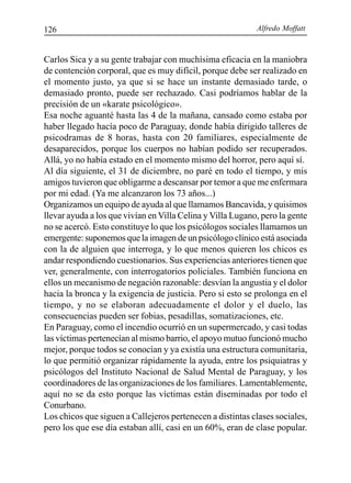 Alfredo Moffatt126
Carlos Sica y a su gente trabajar con muchísima eficacia en la maniobra
de contención corporal, que es muy difícil, porque debe ser realizado en
el momento justo, ya que si se hace un instante demasiado tarde, o
demasiado pronto, puede ser rechazado. Casi podríamos hablar de la
precisión de un «karate psicológico».
Esa noche aguanté hasta las 4 de la mañana, cansado como estaba por
haber llegado hacía poco de Paraguay, donde había dirigido talleres de
psicodramas de 8 horas, hasta con 20 familiares, especialmente de
desaparecidos, porque los cuerpos no habían podido ser recuperados.
Allá, yo no había estado en el momento mismo del horror, pero aquí sí.
Al día siguiente, el 31 de diciembre, no paré en todo el tiempo, y mis
amigos tuvieron que obligarme a descansar por temor a que me enfermara
por mi edad. (Ya me alcanzaron los 73 años...)
Organizamos un equipo de ayuda al que llamamos Bancavida, y quisimos
llevar ayuda a los que vivían en Villa Celina y Villa Lugano, pero la gente
no se acercó. Esto constituye lo que los psicólogos sociales llamamos un
emergente: suponemos que la imagen de un psicólogo clínico está asociada
con la de alguien que interroga, y lo que menos quieren los chicos es
andar respondiendo cuestionarios. Sus experiencias anteriores tienen que
ver, generalmente, con interrogatorios policiales. También funciona en
ellos un mecanismo de negación razonable: desvían la angustia y el dolor
hacia la bronca y la exigencia de justicia. Pero si esto se prolonga en el
tiempo, y no se elaboran adecuadamente el dolor y el duelo, las
consecuencias pueden ser fobias, pesadillas, somatizaciones, etc.
En Paraguay, como el incendio ocurrió en un supermercado, y casi todas
las víctimas pertenecían al mismo barrio, el apoyo mutuo funcionó mucho
mejor, porque todos se conocían y ya existía una estructura comunitaria,
lo que permitió organizar rápidamente la ayuda, entre los psiquiatras y
psicólogos del Instituto Nacional de Salud Mental de Paraguay, y los
coordinadores de las organizaciones de los familiares. Lamentablemente,
aquí no se da esto porque las víctimas están diseminadas por todo el
Conurbano.
Los chicos que siguen a Callejeros pertenecen a distintas clases sociales,
pero los que ese día estaban allí, casi en un 60%, eran de clase popular.
 