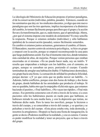 Alfredo Moffatt10
La ideología del Ministerio de Educación propone el primer paradigma,
el de la conservación (individuo, palabra, pasado). Entonces, cuando en
los seminarios que doy en los sindicatos docentes, yo digo que este nuevo
paradigma que son las tres aperturas, implica incorporarse a la dinámica
del cambio, lo toman fácilmente porque perciben que el grupo y la acción
llevan a la transformación, que es, nada menos, que el aprendizaje.Ahora,
¿por qué el sistema impone este modelo de aislamiento? Es muy sencilla
la respuesta. Porque si estamos aislados (individuo) y sólo hablamos
(palabra) de la conservación (pasado), somos fácilmente sometidos.
En cambio si estamos juntos actuamos, generamos el cambio, el futuro.
El Bancadero, nuestro centro de asistencia psicológica, se hizo en grupo
y empezó con la acción, porque se empezó reconstruyendo la casa para
que luego pudiéramos asistir. Ese fue el momento más rico, donde teníamos
más cantidad de altas, de mejorías. Porque venían personas que estaban
encerradas en sí mismas: «Yo no puedo hacer nada, soy un inútil». Y
resulta que empezaban a trabajar con los ladrillos, con el cemento, en
grupo, aunque se cansaban un poco, poniendo el cuerpo. Cuando
terminaban de arreglar una habitación (había 15 habitaciones destruidas),
ese grupo hacía una fiesta. La sensación de utilidad les producía felicidad,
porque decían: «¡Y yo que creía que no podía mover un ladrillo…!»
Además, había conflictos, porque eran dos horas de trabajo y dos horas
de grupo, donde hablaban de las ansiedades que producía el trabajo. Si
uno se quedaba, había otro que lo empujaba «Echá más agua, que estamos
haciendo el pastón», «Traé ladrillos», «No vayas tan rápido», «Traé más
arena». Eso permitía conectarse con el otro a través de la tarea; si a esos
pacientes sólo los hubiéramos puesto en rueda para que hablaran, se
hubiesen mirado la cara media hora, y con la depresión que tenían, no
hubieran dicho nada. Pero la tarea los movilizó, porque la hicieron a
través del cuerpo, y se conectaban a través del cuerpo, y se querían y se
peleaban a través del cuerpo. «Esta pieza estaba rota, toda destruida, y
nosotros la arreglamos». Después se hacía una fiesta de inauguración, la
gente se decía «Podemos modificar la realidad», y eso es curarse. Curarse
es poder modificar la realidad y tener un proyecto, que se hace a través
del grupo.
 