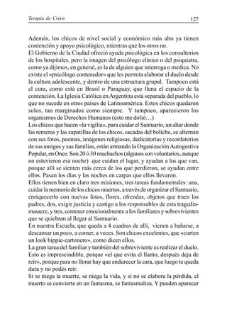 Terapia de Crisis 127
Además, los chicos de nivel social y económico más alto ya tienen
contención y apoyo psicológico, mientras que los otros no.
El Gobierno de la Ciudad ofreció ayuda psicológica en los consultorios
de los hospitales, pero la imagen del psicólogo clínico o del psiquiatra,
como ya dijimos, en general, es la de alguien que interroga o medica. No
existe el «psicólogo contenedor» que les permita elaborar el duelo desde
la cultura adolescente, y dentro de una estructura grupal. Tampoco está
el cura, como está en Brasil o Paraguay, que llena el espacio de la
contención. La Iglesia Católica enArgentina está separada del pueblo, lo
que no sucede en otros países de Latinoamérica. Estos chicos quedaron
solos, tan marginados como siempre. Y tampoco, aparecieron los
organismos de Derechos Humanos (esto me dolió…)
Los chicos que hacen «la vigilia», para cuidar el Santuario, un altar donde
las remeras y las zapatillas de los chicos, sacadas del boliche, se alternan
con sus fotos, poemas, imágenes religiosas, dedicatorias y recordatorios
de sus amigos y sus familias, están armando la OrganizaciónAutogestiva
Popular,enOnce.Son20ó30muchachos(algunossonvoluntarios,aunque
no estuvieron esa noche) que cuidan el lugar, y ayudan a los que van,
porque allí se sienten más cerca de los que perdieron, se ayudan entre
ellos. Pasan los días y las noches en carpas que ellos llevaron.
Ellos tienen bien en claro tres misiones, tres tareas fundamentales: una,
cuidar la memoria de los chicos muertos, a través de organizar el Santuario,
enriquecerlo con nuevas fotos, flores, ofrendas, objetos que traen los
padres, dos, exigir justicia y castigo a los responsables de esta tragedia-
masacre, y tres, contener emocionalmente a los familiares y sobrevivientes
que se quiebran al llegar al Santuario.
En nuestra Escuela, que queda a 4 cuadras de allí, vienen a bañarse, a
descansar un poco, a comer, a veces. Son chicos excelentes, que «curten
un look hippie-cartonero», como dicen ellos.
La gran tarea del familiar y también del sobreviviente es realizar el duelo.
Esto es imprescindible, porque «el que evita el llanto, después deja de
reír», porque para no llorar hay que endurecer la cara, que luego te queda
dura y no podés reír.
Si se niega la muerte, se niega la vida, y si no se elabora la pérdida, el
muerto se convierte en un fantasma, se fantasmaliza. Y pueden aparecer
 