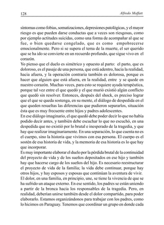 Alfredo Moffatt128
síntomas como fobias, somatizaciones, depresiones patológicas, y el mayor
riesgo es que pueden darse conductas que a veces son riesgosas, como
por ejemplo actitudes suicidas, como una forma de acompañar al que se
fue, o bien quedarse congelado, que es como empobrecerse
emocionalmente. Pero si se supera el tema de la muerte, el ser querido
que se ha ido se convierte en un recuerdo profundo, que sigue vivo en el
corazón.
Yo pienso que el duelo es simétrico y opuesto al parto: el parto, que es
doloroso, es el pasaje de una persona, que está adentro, hacia la realidad,
hacia afuera, y la operación contraria también es dolorosa, porque es
hacer que alguien que está afuera, en la realidad, entre y se quede en
nuestro corazón. Muchas veces, para esto se requiere ayuda terapéutica,
porque tal vez entre el que quedó y el que murió existió algún conflicto
que quedó sin resolver. Entonces, después del shock, es preciso lograr
que el que se queda sostenga, en su mente, el diálogo de despedida en el
que queden resueltas las diferencias que pudieron separarlos, situación
ésta que es muy frecuente entre hijos y padres adolescentes.
En ese diálogo imaginario, el que quedó debe poder decir lo que no había
podido decir antes, y también debe escuchar lo que no escuchó, en una
despedida que no existió por lo brutal e inesperado de la tragedia, y que
hay que realizar imaginariamente. En una separación, lo que cuenta no es
el cuerpo, sino la historia que vivimos con esa persona. El cuerpo es el
sostén de esa historia de vida, y la memoria de esa historia es lo que hay
que incorporar.
Es muy importante elaborar el duelo por la pérdida brutal de la continuidad
del proyecto de vida y de los sueños depositados en ese hijo y también
hay que hacerse cargo de los sueños del hijo. Es necesario reestructurar
el proyecto de vida de la familia; la vida debe continuar, porque hay
otros hijos, y hay esposos y esposas que continúan la aventura de vivir.
El dolor, en una familia, en principio, une, se tiene la vivencia de que se
ha sufrido un ataque externo. En ese sentido, los padres se están uniendo
a partir de la bronca hacia los responsables de la tragedia. Pero, en
realidad, deberían unirse también desde el dolor compartido, para poder
elaborarlo. Estamos organizándonos para trabajar con los padres, como
lo hicimos en Paraguay. Tenemos que coordinar un grupo en donde cada
 