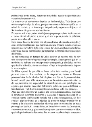 Terapia de Crisis 129
padre ayude a otro padre, porque es muy difícil ayudar a alguien en una
experiencia que no vivió.
La muerte de un adolescente implica un hecho trágico. Todo joven que
muere adquiere algo de héroe, porque su muerte es la interrupción en la
mitad de la vida, y las frases que los padres dejan para sus hijos en el
Santuario se dirigen a un ser idealizado.
Pensamos unir a los padres y trabajar en grupos operativos haciendo que
el dolor circule de padre a padre y, al ser la pena puesta en palabras,
pueda ser elaborado el duelo.
Esto puede hacerse también con el psicodrama, el ensueño dirigido, y
otros elementos técnicos que permiten que ese proceso tan doloroso sea
un poco más llevadero. Esta es la Terapia de Crisis, que fui desarrollando
a través de más de cuarenta años de trabajar en la reparación de situaciones
dolorosas.
Yo me especialicé en Terapia de Crisis porque, en nuestro país, no hay
una concepción de emergencia en psicoterapia. Supongamos que en la
medicina no hubiera una concepción de emergencia, y el médico tuviera
que decirle al herido, en un accidente: «Vaya al hospital cuando le pare
la hemorragia.»
En USA aprendí lo que allá se llama crisis intervention, y en Brasil
pronto socorro. En cambio, en la Argentina, todos se llaman
psicoanalistas. La facultad de Psicología es una fábrica de psicoanalistas,
lo cual es útil, pero sólo para una parte de la solicitación asistencial, la
de los pacientes con capacidad de simbolización, con patologías no
agudas, que además necesitan del tiempo suficiente para establecer la
transferencia (y el dinero suficiente para sostener todo este proceso).
Algo que impide operar en la crisis a la técnica psicoanalítica, es que en
la terapia no incorpora el cuerpo y la escena, y recordemos que en la
crisis el cuerpo también está captado por la situación regresiva. En este
sentido, el psicodrama, es la técnica de elección porque trabaja con el
cuerpo y la situación traumática histórica que se reactualiza en toda
patología de crisis. El traumatismo, en los sobrevivientes de Cromañon,
atravesó sus cuerpos, y quedaron impregnados por una escena terrorífica,
que incluyó la vivencia de muerte. Por lo tanto, se debe trabajar esa escena
 