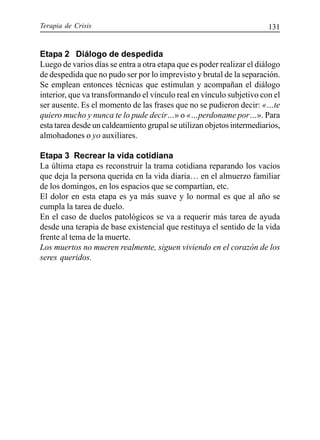 Terapia de Crisis 131
Etapa 2 Diálogo de despedida
Luego de varios días se entra a otra etapa que es poder realizar el diálogo
de despedida que no pudo ser por lo imprevisto y brutal de la separación.
Se emplean entonces técnicas que estimulan y acompañan el diálogo
interior, que va transformando el vínculo real en vínculo subjetivo con el
ser ausente. Es el momento de las frases que no se pudieron decir: «…te
quiero mucho y nunca te lo pude decir…» o «…perdoname por…». Para
esta tarea desde un caldeamiento grupal se utilizan objetos intermediarios,
almohadones o yo auxiliares.
Etapa 3 Recrear la vida cotidiana
La última etapa es reconstruir la trama cotidiana reparando los vacíos
que deja la persona querida en la vida diaria… en el almuerzo familiar
de los domingos, en los espacios que se compartían, etc.
El dolor en esta etapa es ya más suave y lo normal es que al año se
cumpla la tarea de duelo.
En el caso de duelos patológicos se va a requerir más tarea de ayuda
desde una terapia de base existencial que restituya el sentido de la vida
frente al tema de la muerte.
Los muertos no mueren realmente, siguen viviendo en el corazón de los
seres queridos.
 
