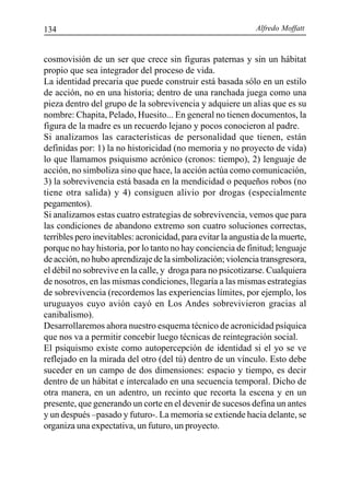 Alfredo Moffatt134
cosmovisión de un ser que crece sin figuras paternas y sin un hábitat
propio que sea integrador del proceso de vida.
La identidad precaria que puede construir está basada sólo en un estilo
de acción, no en una historia; dentro de una ranchada juega como una
pieza dentro del grupo de la sobrevivencia y adquiere un alias que es su
nombre: Chapita, Pelado, Huesito... En general no tienen documentos, la
figura de la madre es un recuerdo lejano y pocos conocieron al padre.
Si analizamos las características de personalidad que tienen, están
definidas por: 1) la no historicidad (no memoria y no proyecto de vida)
lo que llamamos psiquismo acrónico (cronos: tiempo), 2) lenguaje de
acción, no simboliza sino que hace, la acción actúa como comunicación,
3) la sobrevivencia está basada en la mendicidad o pequeños robos (no
tiene otra salida) y 4) consiguen alivio por drogas (especialmente
pegamentos).
Si analizamos estas cuatro estrategias de sobrevivencia, vemos que para
las condiciones de abandono extremo son cuatro soluciones correctas,
terribles pero inevitables: acronicidad, para evitar la angustia de la muerte,
porque no hay historia, por lo tanto no hay conciencia de finitud; lenguaje
de acción, no hubo aprendizaje de la simbolización; violencia transgresora,
el débil no sobrevive en la calle, y droga para no psicotizarse. Cualquiera
de nosotros, en las mismas condiciones, llegaría a las mismas estrategias
de sobrevivencia (recordemos las experiencias límites, por ejemplo, los
uruguayos cuyo avión cayó en Los Andes sobrevivieron gracias al
canibalismo).
Desarrollaremos ahora nuestro esquema técnico de acronicidad psíquica
que nos va a permitir concebir luego técnicas de reintegración social.
El psiquismo existe como autopercepción de identidad si el yo se ve
reflejado en la mirada del otro (del tú) dentro de un vínculo. Esto debe
suceder en un campo de dos dimensiones: espacio y tiempo, es decir
dentro de un hábitat e intercalado en una secuencia temporal. Dicho de
otra manera, en un adentro, un recinto que recorta la escena y en un
presente, que generando un corte en el devenir de sucesos defina un antes
y un después –pasado y futuro-. La memoria se extiende hacia delante, se
organiza una expectativa, un futuro, un proyecto.
 