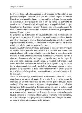Terapia de Crisis 135
El proceso temporal está asegurado y estructurado por la cultura a que
pertenece el sujeto. Podemos decir que toda cultura asegura un sentido
histórico a la percepción. Ver es ver en relación a un hacer. La conciencia
es dinámica, no hay psiquismo sin lo que se llama «la corriente de
conciencia». Salimos del caos primigenio de la percepción infantil porque
las categorías de espacio, tiempo y lenguaje nos ordenan el proceso de
vida, le dan un sentido de lectura a la masa de información que captan los
órganos de percepción.
Es el sentido de historicidad del yo, constituido como memoria que se
dirige hacia un proyecto. Es, de las construcciones de la cultura, la más
compleja y tardía en el proceso de evolución del psiquismo. Es el sentido
específicamente humano, el sentimiento de percibirse a sí mismo
existiendo a lo largo de un proceso de vida.
En cambio, el otro parámetro tiene que ver con el espacio y con el vínculo
de acción del hábitat (la territorialidad) y también una interacción
organizada por códigos de estímulo-respuesta. Pero lo específicamente
humano es la reflexión (disociación) por la cual el yo se auto-percibe a
sí mismo. Para desarrollar esta etapa el niño debe pasar por las etapas de
inclusión en la organización simbólica de la realidad, la frustración del
deseo inmediato. Dicho en otros términos: estar sujeto a la ley del padre
(en la situación edípica), poder simbolizar a la madre, porque el padre
produce la separación de la díada simbiótica madre-hijo. En la depresión
de la pérdida está el espacio de construcción de la memoria (recuerdo de
lo perdido).
Antes de explicar algo específico del psiquismo del chico de la calle,
necesitamos un último elemento de la teoría de la constitución de la
identidad (el yo como resultado de una historia que se proyecta hacia
adelante). Este elemento es el siguiente: el aprendizaje de la reflexión
(conciencia de lo sucedido) se debe realizar no sólo con la inclusión del
tercero, el padre, que frustra y crea la necesidad de representar la ausencia
de lo no consumado, sino que todo debe suceder en un recorte del espacio
(que en sí mismo es continuo e infinito), que se constituye como un adentro,
un espacio de seguridad que permite la estabilización de las percepciones,
un espacio mío, o más correctamente, nuestro.
 