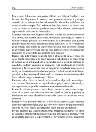 Alfredo Moffatt136
Este recorte del mundo, esta territorialidad, es el hábitat familiar, o sea
la casa. Acá llegamos a lo esencial que queremos demostrar y es que
como lo dice el mismo nombre «chicos de la calle» ellos se definen por
una característica específica: «viven en la calle», es decir no tienen casa
o sea no tienen un adentro, quedaron «encerrados afuera». No tienen el
espacio de la reflexión de lo sucedido.
Nosotros tenemos casa, hogares, salimos a la calle, nos encontramos con
«los otros», nos ocurren emociones, situaciones que luego, al regreso a
nuestro espacio privado, lo conversamos, lo elaboramos con nuestra
familia y las experiencias más íntimas las re-pensamos, las re-vivenciamos
en el espacio más íntimo de la persona: su cama. Nos podemos colocar
en el espacio depresivo que implica toda elaboración psicológica, pues
pensamos en lo sucedido que también es lo perdido.
Bueno, todo este proceso no existe para el chico de la calle, el chico sin
casa, él está condenado a no poder construir su historia, a no poder tener
el espacio de la intimidad, de la seguridad que le permite elaborar lo
sucedido, es decir, construir su memoria. Está condenado al presente
continuo, y la consecuencia para su psiquismo es todavía más grave: si
no hay un pasado (una memoria) no se puede construir, anticipar un futuro,
pues éste se hace con aquel, «futurando recuerdos», arrojando recuerdos
hacia delante es que se construye el futuro.
Entonces, a los chicos de la calle se los condena al peor de los castigos:
a no tener un futuro como un lugar donde se proyecta el yo, donde el yo
«se esperanza», se percibe como continuando en una historia.
Esto es lo mismo que decir que la larga cadena de consecuencias que
tiene el no tener «un adentro» con «su familia» (madre y padre) es
finalmente no tener identidad constituida como ser histórico, como
existente.
Pueden «vivir» pero no «existir», la filosofía existencial, que tomamos
como base epistemológica, dice que «nosotros» somos lo que nos sucedió
(nuestra historia) más lo que elegimos hacer con eso que fuimos.
Por eso decimos que la conciencia de todo marginado extremo, y el chico
de la calle es límite de la marginación, es una conciencia a-crónica, viven
en un eterno presente, y la percepción y los vínculos sólo los organizan
 