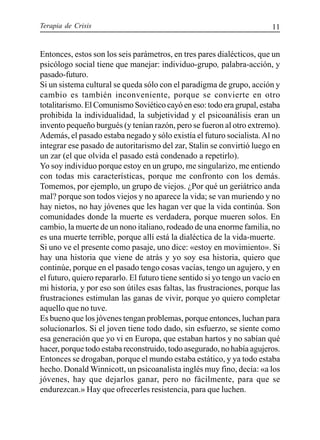 Terapia de Crisis 11
Entonces, estos son los seis parámetros, en tres pares dialécticos, que un
psicólogo social tiene que manejar: individuo-grupo, palabra-acción, y
pasado-futuro.
Si un sistema cultural se queda sólo con el paradigma de grupo, acción y
cambio es también inconveniente, porque se convierte en otro
totalitarismo. El Comunismo Soviético cayó en eso: todo era grupal, estaba
prohibida la individualidad, la subjetividad y el psicoanálisis eran un
invento pequeño burgués (y tenían razón, pero se fueron al otro extremo).
Además, el pasado estaba negado y sólo existía el futuro socialista.Al no
integrar ese pasado de autoritarismo del zar, Stalin se convirtió luego en
un zar (el que olvida el pasado está condenado a repetirlo).
Yo soy individuo porque estoy en un grupo, me singularizo, me entiendo
con todas mis características, porque me confronto con los demás.
Tomemos, por ejemplo, un grupo de viejos. ¿Por qué un geriátrico anda
mal? porque son todos viejos y no aparece la vida; se van muriendo y no
hay nietos, no hay jóvenes que les hagan ver que la vida continúa. Son
comunidades donde la muerte es verdadera, porque mueren solos. En
cambio, la muerte de un nono italiano, rodeado de una enorme familia, no
es una muerte terrible, porque allí está la dialéctica de la vida-muerte.
Si uno ve el presente como pasaje, uno dice: «estoy en movimiento». Si
hay una historia que viene de atrás y yo soy esa historia, quiero que
continúe, porque en el pasado tengo cosas vacías, tengo un agujero, y en
el futuro, quiero repararlo. El futuro tiene sentido si yo tengo un vacío en
mi historia, y por eso son útiles esas faltas, las frustraciones, porque las
frustraciones estimulan las ganas de vivir, porque yo quiero completar
aquello que no tuve.
Es bueno que los jóvenes tengan problemas, porque entonces, luchan para
solucionarlos. Si el joven tiene todo dado, sin esfuerzo, se siente como
esa generación que yo vi en Europa, que estaban hartos y no sabían qué
hacer, porque todo estaba reconstruido, todo asegurado, no había agujeros.
Entonces se drogaban, porque el mundo estaba estático, y ya todo estaba
hecho. Donald Winnicott, un psicoanalista inglés muy fino, decía: «a los
jóvenes, hay que dejarlos ganar, pero no fácilmente, para que se
endurezcan.» Hay que ofrecerles resistencia, para que luchen.
 