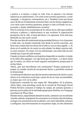 Alfredo Moffatt138
a parirse a sí mismo, a elegir su vida. Esto es opuesto a las formas
represivas en salud mental: «vos serás como nosotros queremos, o serás
castigado...» (hospicios, reformatorios, etc.). También existe una forma
suave de llevar el tratamiento al mismo final, son las formas adaptativas:
«vos serás como nosotros queremos, porque es más civilizado ser así...
(escuelas y demás rehabilitaciones sociales).
Pero lo esencial en la socioterapia de los chicos de la calle (que también
incluyen a púberes y adolescentes) es que recobren la organización
prospectiva de la vida, el tema del deseo y la esperanza. Esto está muy
destruido en este sector social.
Para dar una idea del sentimiento de presentidad fáctica (vivir el presente
y nada más, un mundo construido sólo desde la acción concreta), una
frase muy común entre los chicos de la calle es «yo ya estoy jugado...», lo
dicen en el sentido de «la suerte ya está echada, los dados cayeron mal,
ya estoy muerto». Es como vivir un sobretiempo, una sobrevida sin otro
sentido que el que da cada instante.
Cuando ya tienen conflictos con la policía (imposible no tenerlos viviendo
en la calle) ellos agregan: «yo sigo hasta que me bajen...» es decir, hasta
que lo maten, ese chico no siente angustia anticipatoria, porque para él
no hay futuro.
Ahora, ¿por qué describimos este sentimiento? Porque justamente la
terapia va a tender sacarlo de ese presente fáctico y permitirle construir
la historicidad.
A continuación daremos una idea de nuestra experiencia de incluir a estos
chicos en la estructura social (que a pesar de no ser muy recomendable,
es mejor que vivir en la calle).
Empezamos contando las tres etapas del Bancapibes. En la primera,
Alicia Salas, (una psicóloga social de la escuela de Psicología Social
Pichón Rivière) comenzó el trabajo de campo, de contacto persona a
persona con los pibes de la ranchada (grupo para-familiar, en el lenguaje
carcelario) de Plaza Once.
Durante meses, especialmente durante la noche, comenzó a ser un referente
vincular, además, al proponer los encuentros en el mismo sitio de la plaza,
un lugar con características de un adentro, con cierta intimidad, comenzó
a configurar, muy borrosamente en esta primer etapa, los dos elementos
 