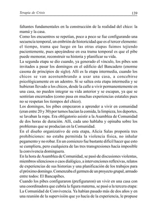 Terapia de Crisis 139
faltantes fundamentales en la construcción de la realidad del chico: la
mamá y la casa.
Como los encuentros se repetían, poco a poco se fue configurando una
secuencia temporal, un embrión de historicidad que es el tercer elemento:
el tiempo, trama que luego en las otras etapas fuimos tejiendo
pacientemente, pues apoyándose en esa trama temporal es que el pibe
puede memorar, reconstruir su historia y planificar su vida.
La segunda etapa se dio cuando, ya generado el vínculo, los pibes son
invitados a pasar los domingos en el edificio del Bancadero (enorme
casona de principios de siglo). Allí es la etapa intermedia, cuando los
chicos se van acostumbrando a usar una casa, a concebirse
psicológicamente en un adentro. Si se saltea esta etapa intermedia y se
hubieran llevado a los chicos, desde la calle a vivir permanentemente en
una casa, no pueden integrar su vida anterior y se escapan, ya que se
sentirían encerrados (como pasa en muchas experiencias estatales pues
no se respetan los tiempos del chico).
Los domingos, los pibes empezaron a aprender a vivir en comunidad
(eran entre 20 y 30) por turnos hacían la comida, la limpieza, los deportes,
se lavaban la ropa. Era obligatorio asistir a la Asamblea de Comunidad
de dos horas de duración. Allí, cada uno hablaba y opinaba sobre los
problemas que se producían en la Comunidad.
En el diseño organizativo de esta etapa, Alicia Salas proponía tres
prohibiciones: no estaba permitida la violencia física, no inhalar
pegamento y no robar. En un comienzo fue bastante difícil hacer que esto
se cumpliera, pero cualquiera de las tres transgresiones hacía imposible
la convivencia dominguera.
En la hora deAsamblea de Comunidad, se pasó de discusiones violentas,
miembros silenciosos o caos dialógico, a intervenciones reflexivas, relatos
de experiencias de sus historias y una planificación de los trabajos para
el próximo domingo. Comenzaba el germen de un proyecto grupal, armado
entre todos: El Bancapibes.
Cuando los pibes configuraron (prefiguraron) un vivir en una casa con
una coordinadora que cubría la figura materna, se pasó a la tercera etapa:
La Comunidad de Convivencia. Ya habían pasado más de dos años y en
una reunión de la supervisión que yo hacía de la experiencia, le propuse
 