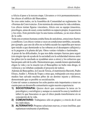 Alfredo Moffatt140
a Alicia el paso a la tercera etapa. Llevamos a vivir permanentemente a
los chicos al edificio del Bancadero.
Se creo entre todos, en la Asamblea de Comunidad un reglamento: las
«Normas de Convivencia». Esto termina de estructurar la vida cotidiana.
Los chicos tenían figuras vinculares, Alicia con su equipo (maestros,
psicólogos, amas de casa), como también su espacio propio, la querencia
y los roles. Esto permitía tejer la una trama cotidiana, ya no eran chicos
de la calle.
Toda esta aventura humana estaba llena de anécdotas, emociones fuertes
y conflictos. Los chicos venían a veces en condiciones terribles, recuerdo,
por ejemplo, que uno de ellos no se había sacado las zapatillas por meses
(por miedo a que durmiendo se las robaran en el desamparo callejero) y
se le pegaron a la planta del pie. Otros venían violados o lastimados.
A pesar de las dificultades, lo que nos daba siempre fuerzas para seguir
(sin ningún tipo de ayuda de la sociedad) era la solidaridad intensa entre
los pibes (en la ranchada se ayudaban unos a otros) y los esfuerzos que
hacían para salir de la calle. Demostraron que, cuando tienen oportunidad,
eligen la vida y no la muerte (en el Bancapibes no hubo más droga, ni
violencia y no robaban cuidando el proyecto de todos).
Además de Bancapibes, la Casa de Teresa, el matrimonio Barzotti, Padre
Eliseo, Andén 1, Pelota de Trapo y otras que, trabajando con muy pocos
medios han salvado muchos pibes de un destino injusto y doloroso,
demostrando que es posible su socialización.
Como tal vamos a enumerar los ocho puntos más importantes a tener en
cuenta para un desarrollo comunitario según nuestra experiencia:
1) SOCIOTERAPIA: Quiere decir que centramos la tarea en lo
psicológico y sociológico y aunque es esencial la casa (y también el
taller) lo que buscamos es que el chico pueda transformarse en su
concepción de la vida.
2) COMUNITARIO: Trabajamos sólo en grupos y a través de él con
los individuos.
3) ALTERNATIVO: Propone soluciones nuevas, a veces insólitas, que
replantean totalmente el problema.
 