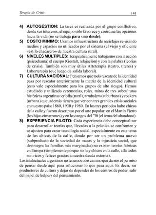 Terapia de Crisis 141
4) AUTOGESTION: La tarea es realizada por el grupo conflictivo,
desde sus intereses, el equipo sólo favorece y coordina las opciones
hacia la vida (no se trabaja para sino desde).
5) COSTO MINIMO: Usamos infraestructura de reciclajes re-usando
medios y espacios no utilizados por el sistema (el viejo y eficiente
«estilo chacarero» de nuestra cultura rural).
6) NIVELES MULTIPLES:Terapéuticamente trabajamos con la acción
(psicodrama) el cuerpo (Gestalt, relajación) y con la palabra (teorías
de crisis). También son muy útiles Arteterapia (teatro, títeres) y
Laborterapia (que luego da salida laboral).
7) CULTURANACIONAL: Pensamos que todo rescate de la identidad
pasa por rescatar anteriormente la matriz de la identidad cultural
(esto vale especialmente para los grupos de alto riesgo). Hemos
estudiado y utilizado ceremonias, roles, mitos de tres subculturas
históricas argentinas: criolla (rural), arrabalera (suburbana) y rockera
(urbana) que, además tienen que ver con tres grandes crisis sociales
en nuestro país: 1860, 1930 y 1980. En los tres períodos hubo chicos
de la calle y fueron descriptos por el arte popular: en el Martín Fierro
(los hijos cimarrones) y en los tangos del ’30 (el tema del abandono).
8) EXPERIENCIA PILOTO: Cada experiencia debe conceptualizar
para desarrollar teorías que, llevadas a la práctica se confronten y
se ajusten para crear tecnología social, especialmente en este tema
de los chicos de la calle, donde por ser un problema nuevo
(subproducto de la sociedad de masas y la injusticia social, que
desintegra las familias más marginadas) no existen teorías fabricas
en Europa (simplemente porque no hay chicos en la calle, allá todos
son ricos y felices gracias a nuestra deuda externa).
Los intelectuales argentinos no tenemos otro camino que darnos el permiso
de pensar desde aquí para solucionar lo que pasa aquí. Es decir, ser
productores de cultura y dejar de depender de los centros de poder, salir
del papel de kelpers del pensamiento.
 