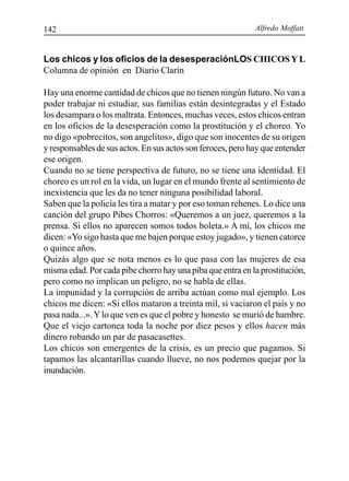 Alfredo Moffatt142
Los chicos y los oficios de la desesperaciónLOS CHICOS YL
Columna de opinión en Diario Clarín
Hay una enorme cantidad de chicos que no tienen ningún futuro. No van a
poder trabajar ni estudiar, sus familias están desintegradas y el Estado
los desampara o los maltrata. Entonces, muchas veces, estos chicos entran
en los oficios de la desesperación como la prostitución y el choreo. Yo
no digo «pobrecitos, son angelitos», digo que son inocentes de su origen
y responsables de sus actos. En sus actos son feroces, pero hay que entender
ese origen.
Cuando no se tiene perspectiva de futuro, no se tiene una identidad. El
choreo es un rol en la vida, un lugar en el mundo frente al sentimiento de
inexistencia que les da no tener ninguna posibilidad laboral.
Saben que la policía les tira a matar y por eso toman rehenes. Lo dice una
canción del grupo Pibes Chorros: «Queremos a un juez, queremos a la
prensa. Si ellos no aparecen somos todos boleta.» A mí, los chicos me
dicen: «Yo sigo hasta que me bajen porque estoy jugado», y tienen catorce
o quince años.
Quizás algo que se nota menos es lo que pasa con las mujeres de esa
misma edad. Por cada pibe chorro hay una piba que entra en la prostitución,
pero como no implican un peligro, no se habla de ellas.
La impunidad y la corrupción de arriba actúan como mal ejemplo. Los
chicos me dicen: «Si ellos mataron a treinta mil, si vaciaron el país y no
pasa nada...».Ylo que ven es que el pobre y honesto se murió de hambre.
Que el viejo cartonea toda la noche por diez pesos y ellos hacen más
dinero robando un par de pasacasettes.
Los chicos son emergentes de la crisis, es un precio que pagamos. Si
tapamos las alcantarillas cuando llueve, no nos podemos quejar por la
inundación.
 