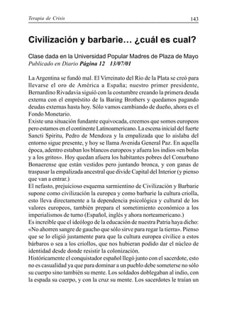 Terapia de Crisis 143
Civilización y barbarie… ¿cuál es cual?
Clase dada en la Universidad Popular Madres de Plaza de Mayo
Publicado en Diario Página 12 13/07/01
La Argentina se fundó mal. El Virreinato del Río de la Plata se creó para
llevarse el oro de América a España; nuestro primer presidente,
Bernardino Rivadavia siguió con la costumbre creando la primera deuda
externa con el empréstito de la Baring Brothers y quedamos pagando
deudas externas hasta hoy. Sólo vamos cambiando de dueño, ahora es el
Fondo Monetario.
Existe una situación fundante equivocada, creemos que somos europeos
pero estamos en el continente Latinoamericano. La escena inicial del fuerte
Sancti Spiritu, Pedro de Mendoza y la empalizada que lo aislaba del
entorno sigue presente, y hoy se llama Avenida General Paz. En aquella
época, adentro estaban los blancos europeos y afuera los indios «en bolas
y a los gritos». Hoy quedan afuera los habitantes pobres del Conurbano
Bonaerense que están vestidos pero juntando bronca, y con ganas de
traspasar la empalizada ancestral que divide Capital del Interior (y pienso
que van a entrar.)
El nefasto, prejuicioso esquema sarmientino de Civilización y Barbarie
supone como civilización la europea y como barbarie la cultura criolla,
esto lleva directamente a la dependencia psicológica y cultural de los
valores europeos, también prepara el sometimiento económico a los
imperialismos de turno (Español, inglés y ahora norteamericano.)
Es increíble que el ideólogo de la educación de nuestra Patria haya dicho:
«No ahorren sangre de gaucho que sólo sirve para regar la tierra». Pienso
que se lo eligió justamente para que la cultura europea civilice a estos
bárbaros o sea a los criollos, que nos hubieran podido dar el núcleo de
identidad desde donde resistir la colonización.
Históricamente el conquistador español llegó junto con el sacerdote, esto
no es casualidad ya que para dominar a un pueblo debe someterse no sólo
su cuerpo sino también su mente. Los soldados doblegaban al indio, con
la espada su cuerpo, y con la cruz su mente. Los sacerdotes le traían un
 