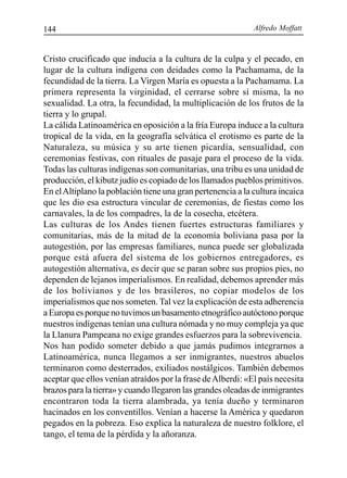 Alfredo Moffatt144
Cristo crucificado que inducía a la cultura de la culpa y el pecado, en
lugar de la cultura indígena con deidades como la Pachamama, de la
fecundidad de la tierra. La Virgen María es opuesta a la Pachamama. La
primera representa la virginidad, el cerrarse sobre sí misma, la no
sexualidad. La otra, la fecundidad, la multiplicación de los frutos de la
tierra y lo grupal.
La cálida Latinoamérica en oposición a la fría Europa induce a la cultura
tropical de la vida, en la geografía selvática el erotismo es parte de la
Naturaleza, su música y su arte tienen picardía, sensualidad, con
ceremonias festivas, con rituales de pasaje para el proceso de la vida.
Todas las culturas indígenas son comunitarias, una tribu es una unidad de
producción, el kibutz judío es copiado de los llamados pueblos primitivos.
En elAltiplano la población tiene una gran pertenencia a la cultura incaica
que les dio esa estructura vincular de ceremonias, de fiestas como los
carnavales, la de los compadres, la de la cosecha, etcétera.
Las culturas de los Andes tienen fuertes estructuras familiares y
comunitarias, más de la mitad de la economía boliviana pasa por la
autogestión, por las empresas familiares, nunca puede ser globalizada
porque está afuera del sistema de los gobiernos entregadores, es
autogestión alternativa, es decir que se paran sobre sus propios pies, no
dependen de lejanos imperialismos. En realidad, debemos aprender más
de los bolivianos y de los brasileros, no copiar modelos de los
imperialismos que nos someten. Tal vez la explicación de esta adherencia
a Europa es porque no tuvimos un basamento etnográfico autóctono porque
nuestros indígenas tenían una cultura nómada y no muy compleja ya que
la Llanura Pampeana no exige grandes esfuerzos para la sobrevivencia.
Nos han podido someter debido a que jamás pudimos integrarnos a
Latinoamérica, nunca llegamos a ser inmigrantes, nuestros abuelos
terminaron como desterrados, exiliados nostálgicos. También debemos
aceptar que ellos venían atraídos por la frase deAlberdi: «El país necesita
brazos para la tierra» y cuando llegaron las grandes oleadas de inmigrantes
encontraron toda la tierra alambrada, ya tenía dueño y terminaron
hacinados en los conventillos. Venían a hacerse la América y quedaron
pegados en la pobreza. Eso explica la naturaleza de nuestro folklore, el
tango, el tema de la pérdida y la añoranza.
 