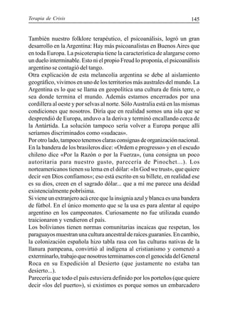 Terapia de Crisis 145
También nuestro folklore terapéutico, el psicoanálisis, logró un gran
desarrollo en la Argentina: Hay más psicoanalistas en Buenos Aires que
en toda Europa. La psicoterapia tiene la característica de alargarse como
un duelo interminable. Esto ni el propio Freud lo proponía, el psicoanálisis
argentino se contagió del tango.
Otra explicación de esta melancolía argentina se debe al aislamiento
geográfico, vivimos en uno de los territorios más australes del mundo. La
Argentina es lo que se llama en geopolítica una cultura de finis terre, o
sea donde termina el mundo. Además estamos encerrados por una
cordillera al oeste y por selvas al norte. SóloAustralia está en las mismas
condiciones que nosotros. Diría que en realidad somos una isla que se
desprendió de Europa, anduvo a la deriva y terminó encallando cerca de
la Antártida. La solución tampoco sería volver a Europa porque allí
seríamos discriminados como «sudacas».
Por otro lado, tampoco tenemos claras consignas de organización nacional.
En la bandera de los brasileros dice: «Ordem e progresso» y en el escudo
chileno dice «Por la Razón o por la Fuerza», (una consigna un poco
autoritaria para nuestro gusto, parecería de Pinochet...). Los
norteamericanos tienen su lema en el dólar: «In God we trust», que quiere
decir «en Dios confiamos»; eso está escrito en su billete, en realidad ese
es su dios, creen en el sagrado dólar... que a mí me parece una deidad
existencialmente pobrísima.
Si viene un extranjero acá cree que la insignia azul y blanca es una bandera
de fútbol. En el único momento que se la usa es para alentar al equipo
argentino en los campeonatos. Curiosamente no fue utilizada cuando
traicionaron y vendieron el país.
Los bolivianos tienen normas comunitarias incaicas que respetan, los
paraguayos muestran una cultura ancestral de raíces guaraníes. En cambio,
la colonización española hizo tabla rasa con las culturas nativas de la
llanura pampeana, convirtió al indígena al cristianismo y comenzó a
exterminarlo, trabajo que nosotros terminamos con el genocida del General
Roca en su Expedición al Desierto (que justamente no estaba tan
desierto...).
Parecería que todo el país estuviera definido por los porteños (que quiere
decir «los del puerto»), si existimos es porque somos un embarcadero
 