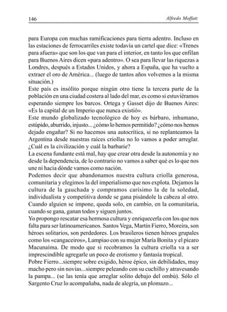 Alfredo Moffatt146
para Europa con muchas ramificaciones para tierra adentro. Incluso en
las estaciones de ferrocarriles existe todavía un cartel que dice: «Trenes
para afuera» que son los que van para el interior, en tanto los que enfilan
para Buenos Aires dicen «para adentro». O sea para llevar las riquezas a
Londres, después a Estados Unidos, y ahora a España, que ha vuelto a
extraer el oro de América... (luego de tantos años volvemos a la misma
situación.)
Este país es insólito porque ningún otro tiene la tercera parte de la
población en una ciudad costera al lado del mar, es como si estuviéramos
esperando siempre los barcos. Ortega y Gasset dijo de Buenos Aires:
«Es la capital de un Imperio que nunca existió».
Este mundo globalizado tecnológico de hoy es bárbaro, inhumano,
estúpido, aburrido, injusto... ¿cómo lo hemos permitido? ¿cómo nos hemos
dejado engañar? Si no hacemos una autocrítica, si no replanteamos la
Argentina desde nuestras raíces criollas no lo vamos a poder arreglar.
¿Cuál es la civilización y cuál la barbarie?
La escena fundante está mal, hay que crear otra desde la autonomía y no
desde la dependencia, de lo contrario no vamos a saber qué es lo que nos
une ni hacia dónde vamos como nación.
Podemos decir que abandonamos nuestra cultura criolla generosa,
comunitaria y elegimos la del imperialismo que nos explota. Dejamos la
cultura de la gauchada y compramos carísimo la de la soledad,
individualista y competitiva donde se gana pisándole la cabeza al otro.
Cuando alguien se impone, queda solo, en cambio, en la comunitaria,
cuando se gana, ganan todos y siguen juntos.
Yo propongo rescatar esa hermosa cultura y enriquecerla con los que nos
falta para ser latinoamericanos. Santos Vega, Martín Fierro, Moreira, son
héroes solitarios, son perdedores. Los brasileros tienen héroes grupales
como los «cangaceiros», Lampiao con su mujer María Bonita y el pícaro
Macunaíma. De modo que si recobramos la cultura criolla va a ser
imprescindible agregarle un poco de erotismo y fantasía tropical.
Pobre Fierro...siempre sobre exigido, héroe épico, sin debilidades, muy
macho pero sin novias...siempre peleando con su cuchillo y atravesando
la pampa... (se las tenía que arreglar solito debajo del ombú). Sólo el
Sargento Cruz lo acompañaba, nada de alegría, un plomazo...
 