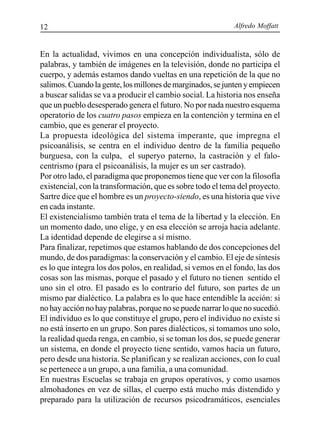 Alfredo Moffatt12
En la actualidad, vivimos en una concepción individualista, sólo de
palabras, y también de imágenes en la televisión, donde no participa el
cuerpo, y además estamos dando vueltas en una repetición de la que no
salimos.Cuandolagente,losmillonesdemarginados,sejuntenyempiecen
a buscar salidas se va a producir el cambio social. La historia nos enseña
que un pueblo desesperado genera el futuro. No por nada nuestro esquema
operatorio de los cuatro pasos empieza en la contención y termina en el
cambio, que es generar el proyecto.
La propuesta ideológica del sistema imperante, que impregna el
psicoanálisis, se centra en el individuo dentro de la familia pequeño
burguesa, con la culpa, el superyo paterno, la castración y el falo-
centrismo (para el psicoanálisis, la mujer es un ser castrado).
Por otro lado, el paradigma que proponemos tiene que ver con la filosofía
existencial, con la transformación, que es sobre todo el tema del proyecto.
Sartre dice que el hombre es un proyecto-siendo, es una historia que vive
en cada instante.
El existencialismo también trata el tema de la libertad y la elección. En
un momento dado, uno elige, y en esa elección se arroja hacia adelante.
La identidad depende de elegirse a sí mismo.
Para finalizar, repetimos que estamos hablando de dos concepciones del
mundo, de dos paradigmas: la conservación y el cambio. El eje de síntesis
es lo que integra los dos polos, en realidad, si vemos en el fondo, las dos
cosas son las mismas, porque el pasado y el futuro no tienen sentido el
uno sin el otro. El pasado es lo contrario del futuro, son partes de un
mismo par dialéctico. La palabra es lo que hace entendible la acción: si
no hay acción no hay palabras, porque no se puede narrar lo que no sucedió.
El individuo es lo que constituye el grupo, pero el individuo no existe si
no está inserto en un grupo. Son pares dialécticos, si tomamos uno solo,
la realidad queda renga, en cambio, si se toman los dos, se puede generar
un sistema, en donde el proyecto tiene sentido, vamos hacia un futuro,
pero desde una historia. Se planifican y se realizan acciones, con lo cual
se pertenece a un grupo, a una familia, a una comunidad.
En nuestras Escuelas se trabaja en grupos operativos, y como usamos
almohadones en vez de sillas, el cuerpo está mucho más distendido y
preparado para la utilización de recursos psicodramáticos, esenciales
 