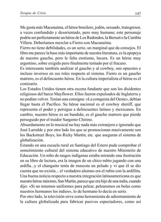 Terapia de Crisis 147
Me gusta más Macunaíma, el héroe brasilero, jodón, sexuado, transgresor,
a veces confundido y desorientado, pero muy humano; este personaje
podría ser perfectamente un héroe de Los Redondos, la Bersuit o la Cumbia
Villera. Deberíamos mezclar a Fierro con Macunaíma.
Fierro no tiene debilidades, es un serio, un marginal que da consejos. El
libro me parece la base más importante de nuestra literatura, es la epopeya
de nuestro gaucho, pero le falta erotismo, locura. Es un héroe muy
argentino, sobre exigido pero finalmente tentado por el fracaso.
Es interesante también analizar al gaucho y al cowboy, son opuestos e
incluso inversos en sus roles respecto al sistema. Fierro es un gaucho
matrero, es el delincuente-héroe. En la cultura imperialista el héroe es el
comisario.
Los Estados Unidos tienen otra escena fundante que son los disidentes
religiosos del barco Mayflower. Ellos fueron expulsados de Inglaterra y
no podían volver. Tenían una consigna: «La conquista del Oeste», debían
llegar hasta el Pacífico. Su héroe nacional es el cowboy sheriff, que
representa el poder y persigue a delincuentes latinos y mexicanos. En
cambio, nuestro héroe es un bandido, es el gaucho matrero que pierde
perseguido por el traidor Sargento Chirino.
Absurdamente en lo musical no hay nada más extranjero e ignorado que
José Larralde y por otro lado los que se promocionan masivamente son
los Backstreet Boys, los Ricky Martin, etc. que aseguran el sistema de
globalización.
Estando en una escuela rural en Santiago del Estero pude comprobar el
sometimiento cultural del sistema educativo de nuestro Ministerio de
Educación. Un niño de rasgos indígenas estaba mirando una ilustración
en su libro de lectura, era la imagen de un chico rubio jugando con una
ardilla...y el changuito tenía de mascota un peludo y vi que él se dio
cuenta que no existía... el verdadero alumno era el rubio con la ardillita.
Una buena noticia respecto a nuestra integración latinoamericana es que
nuestrohéroemáximo,SanMartín,parecequeerahijodeunaindia,cuando
dijo: «Si no tenemos uniformes para pelear, pelearemos en bolas como
nuestros hermanos los indios», lo de hermano lo decía en serio.
Por otro lado, la televisión sirve como herramienta de adiestramiento de
la cultura globalizada para fabricar pasivos espectadores, como así
 