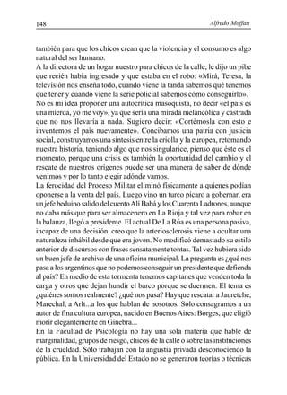 Alfredo Moffatt148
también para que los chicos crean que la violencia y el consumo es algo
natural del ser humano.
A la directora de un hogar nuestro para chicos de la calle, le dijo un pibe
que recién había ingresado y que estaba en el robo: «Mirá, Teresa, la
televisión nos enseña todo, cuando viene la tanda sabemos qué tenemos
que tener y cuando viene la serie policial sabemos cómo conseguirlo».
No es mi idea proponer una autocrítica masoquista, no decir «el país es
una mierda, yo me voy», ya que sería una mirada melancólica y castrada
que no nos llevaría a nada. Sugiero decir: «Cortémosla con esto e
inventemos el país nuevamente». Concibamos una patria con justicia
social, construyamos una síntesis entre la criolla y la europea, retomando
nuestra historia, teniendo algo que nos singularice, pienso que éste es el
momento, porque una crisis es también la oportunidad del cambio y el
rescate de nuestros orígenes puede ser una manera de saber de dónde
venimos y por lo tanto elegir adónde vamos.
La ferocidad del Proceso Militar eliminó físicamente a quienes podían
oponerse a la venta del país. Luego vino un turco pícaro a gobernar, era
un jefe beduino salido del cuentoAlí Babá y los Cuarenta Ladrones, aunque
no daba más que para ser almacenero en La Rioja y tal vez para robar en
la balanza, llegó a presidente. El actual De La Rúa es una persona pasiva,
incapaz de una decisión, creo que la arteriosclerosis viene a ocultar una
naturaleza inhábil desde que era joven. No modificó demasiado su estilo
anterior de discursos con frases sensatamente tontas. Tal vez hubiera sido
un buen jefe de archivo de una oficina municipal. La pregunta es ¿qué nos
pasa a los argentinos que no podemos conseguir un presidente que defienda
al país? En medio de esta tormenta tenemos capitanes que venden toda la
carga y otros que dejan hundir el barco porque se duermen. El tema es
¿quiénes somos realmente? ¿qué nos pasa? Hay que rescatar a Jauretche,
Marechal, a Arlt...a los que hablan de nosotros. Sólo consagramos a un
autor de fina cultura europea, nacido en BuenosAires: Borges, que eligió
morir elegantemente en Ginebra...
En la Facultad de Psicología no hay una sola materia que hable de
marginalidad, grupos de riesgo, chicos de la calle o sobre las instituciones
de la crueldad. Sólo trabajan con la angustia privada desconociendo la
pública. En la Universidad del Estado no se generaron teorías o técnicas
 