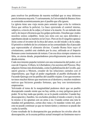 Terapia de Crisis 149
para resolver los problemas de nuestra realidad que es muy dolorosa
para la inmensa mayoría.Ycuriosamente, la Universidad de BuenosAires
es sostenida económicamente por el pueblo que ella ignora.
La iglesia tiene una vieja receta para someter (que evita la violencia
física que utiliza la policía). Lo hace ejerciendo el control interno,
subjetivo, a través de la culpa y el temor a la muerte. Es un método más
sutil y de mayor eficiencia que los golpes policiales. Enseñan que «todos
nosotros somos culpables. Jesús nos mira con sus ojos doloridos y
reprobantes desde su martirio en la Cruz». Pero en los Evangelios aparece
Jesús como el inventor de la ética del amor, no del miedo y de la culpa.
El primitivo símbolo de los cristianos en las comunidades fue el pescado
que representaba el alimento divino. Cuando Roma hizo suyo el
cristianismo, cambió este símbolo por la cruz, utilizada en el Imperio
Romano como instrumento de tortura. Con esa ética siempre estamos en
falta, en eterna deuda, preparándonos psicológicamente para la eterna
deuda externa.
Cada movimiento popular terminó con una restauración del poder; es el
caso de Urquiza, Uriburu, la Libertadora y los asesinos del Proceso. Hoy
adquiere formas más disimuladas, como la globalización de Cavallo, que
operó gracias a Menem, creador de las relaciones carnales con el
imperialismo, que llegó al poder engañando al pueblo disfrazado de
Facundo Quiroga con las patillas del caudillo riojano. Creo que nosotros
tuvimos muchos héroes que murieron en el destierro y muchos traidores
nativos que hicieron grandes fortunas, que hoy son terratenientes
empresarios.
Volviendo al tema de la marginalidad podemos decir que un pueblo
desesperado cuando siente que no hay salida, es muy peligroso para el
poder. Si no hay nada que perder, no se lo puede controlar. Cuando hay
desocupación y hambre, los excluidos pierden el miedo a morir y les da
lo mismo si les apuntan con un arma o no. Cuando cortan una ruta le
mandan mil gendarmes, cortan diez rutas y le mandan veinte mil, pero
esto no puede continuar ya que no tienen tantos y entonces se puede dar
vuelta la tortilla.
Como resultado de la desesperación que producen los niveles altos de
desocupación, en la escena política actual irrumpió un fenómeno nuevo
 