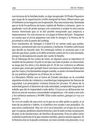 Alfredo Moffatt150
con técnicas de la Intifada árabe, es algo inesperado: El Poder-Piquetero
que surge de la organización criolla marginal de base, Observamos que
el Gobierno ya no negocia con la oposición. Hay una escena muy iluminada
que es la de los políticos de turno, repleta de flashes y cámaras...pero va
quedando vacía de poder porque este comienza a ocupar la otra escena
menos iluminada que es la del pueblo marginado que empieza a
impacientarse. En esta escena se va a jugar el futuro del país. Tengamos
en cuenta que el joven piquetero con toda la energía y la bronca de la
juventud es sólo la punta del iceberg.
Esos muchachos de Tartagal y Cutral-Có no tenían nada que perder,
entonces, justamente por eso se juntaron y lucharon. El pobre sufre hasta
que decide no hacerlo más. En estrategia militar se aconseja que a un
ejército que huye, jamás se lo debe acorralar contra un río o una montaña,
porque la desesperación puede dar vuelta la batalla.
En el liderazgo de los cortes de rutas, en algunos casos se reproduce el
modelo de las patotas: El jefe es un tipo con todo el poder, es emocional,
se juega por los otros y los demás por él. Si de esa violencia se obtiene
un para qué, como por ejemplo hacer una tarea comunitaria o luchar para
que los viejos y los hermanitos tengan comida, se asiste a la transformación
de ese patotero peligroso en el héroe de su barrio.
La Dictadura Militar con el terror de Estado introdujo en la sociedad
argentina niveles de violencia y crueldad que impregnaron las fuerzas de
seguridad. Las principales víctimas fueron los jóvenes. El abuso de la
autoridad generó el deterioro de toda autoridad, completado luego por el
indulto que dio la impunidad a todo delito. Un joven ex-delincuente me
decía en una de nuestras comunidades terapéuticas: «Yo maté a uno solo
y los militares mataron a 30.000. Ellos están sueltos ¿porqué yo voy a ir
preso?».
Se vive en medio de una crisis en la que no se sabe quién es quién, si se
trata de un policía o ladrón, si el político nos ayuda o nos perjudica. Es
una crisis confusional. Hay un vivir en el presente, en el que no se sabe
qué va a pasar, perdimos nuestra historia y por lo tanto no hay un proyecto
de país, ni de instituciones, de familia o de personas. Este no saber cómo
continúa la película en la que estamos metidos, genera mucha angustia. Si
la historia mía no la puedo continuar, no tiene sentido este presente; si yo
 