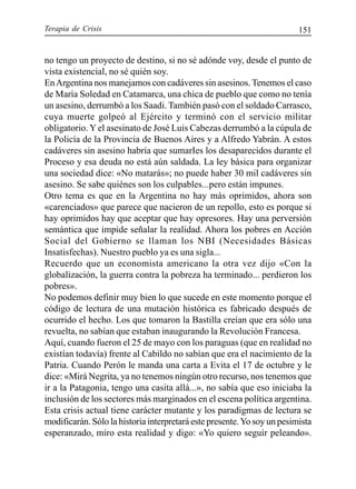 Terapia de Crisis 151
no tengo un proyecto de destino, si no sé adónde voy, desde el punto de
vista existencial, no sé quién soy.
EnArgentina nos manejamos con cadáveres sin asesinos. Tenemos el caso
de María Soledad en Catamarca, una chica de pueblo que como no tenía
un asesino, derrumbó a los Saadi. También pasó con el soldado Carrasco,
cuya muerte golpeó al Ejército y terminó con el servicio militar
obligatorio. Y el asesinato de José Luis Cabezas derrumbó a la cúpula de
la Policía de la Provincia de Buenos Aires y a Alfredo Yabrán. A estos
cadáveres sin asesino habría que sumarIes los desaparecidos durante el
Proceso y esa deuda no está aún saldada. La ley básica para organizar
una sociedad dice: «No matarás»; no puede haber 30 mil cadáveres sin
asesino. Se sabe quiénes son los culpables...pero están impunes.
Otro tema es que en la Argentina no hay más oprimidos, ahora son
«carenciados» que parece que nacieron de un repollo, esto es porque si
hay oprimidos hay que aceptar que hay opresores. Hay una perversión
semántica que impide señalar la realidad. Ahora los pobres en Acción
Social del Gobierno se llaman los NBI (Necesidades Básicas
Insatisfechas). Nuestro pueblo ya es una sigla...
Recuerdo que un economista americano la otra vez dijo «Con la
globalización, la guerra contra la pobreza ha terminado... perdieron los
pobres».
No podemos definir muy bien lo que sucede en este momento porque el
código de lectura de una mutación histórica es fabricado después de
ocurrido el hecho. Los que tomaron la Bastilla creían que era sólo una
revuelta, no sabían que estaban inaugurando la Revolución Francesa.
Aquí, cuando fueron el 25 de mayo con los paraguas (que en realidad no
existían todavía) frente al Cabildo no sabían que era el nacimiento de la
Patria. Cuando Perón le manda una carta a Evita el 17 de octubre y le
dice: «Mirá Negrita, ya no tenemos ningún otro recurso, nos tenemos que
ir a la Patagonia, tengo una casita allá...», no sabía que eso iniciaba la
inclusión de los sectores más marginados en el escena política argentina.
Esta crisis actual tiene carácter mutante y los paradigmas de lectura se
modificarán. Sólo la historia interpretará este presente.Yo soy un pesimista
esperanzado, miro esta realidad y digo: «Yo quiero seguir peleando».
 