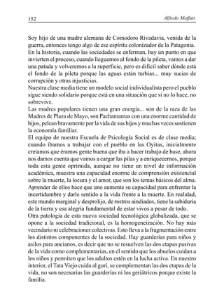 Alfredo Moffatt152
Soy hijo de una madre alemana de Comodoro Rivadavia, venida de la
guerra, entonces tengo algo de ese espíritu colonizador de la Patagonia.
En la historia, cuando las sociedades se enferman, hay un punto en que
invierten el proceso, cuando lleguemos al fondo de la pileta, vamos a dar
una patada y volveremos a la superficie, pero es difícil saber dónde está
el fondo de la pileta porque las aguas están turbias... muy sucias de
corrupción y otras injusticias.
Nuestra clase media tiene un modelo social individualista pero el pueblo
sigue siendo solidario porque está en una situación que si no lo hace, no
sobrevive.
Las madres populares tienen una gran energía... son de la raza de las
Madres de Plaza de Mayo, son Pachamamas con una enorme cantidad de
hijos, pelean bravamente por la vida de sus hijos y muchas veces sostienen
la economía familiar.
El equipo de nuestra Escuela de Psicología Social es de clase media;
cuando íbamos a trabajar con el pueblo en las Oyitas, inicialmente
creíamos que éramos gente buena que iba a hacer trabajo de base, ahora
nos damos cuenta que vamos a cargar las pilas y a enriquecernos, porque
toda esta gente oprimida, aunque no tiene un nivel de información
académica, muestra una capacidad enorme de comprensión existencial
sobre la muerte, la locura y el amor, que son los temas básicos del alma.
Aprender de ellos hace que uno aumente su capacidad para enfrentar la
incertidumbre y darle sentido a la vida frente a la muerte. En realidad,
este mundo marginal y desprolijo, de rostros aindiados, tiene la sabiduría
de la tierra y esa alegría fundamental de estar vivos a pesar de todo.
Otra patología de esta nueva sociedad tecnológica globalizada, que se
opone a la sociedad tradicional, es la homogeneización. No hay más
vecindario ni celebraciones colectivas. Esto lleva a la fragmentación entre
los distintos componentes de la sociedad. Hay guarderías para niños y
asilos para ancianos, es decir que no se resuelven las dos etapas pasivas
de la vida como complementarias, en el sentido que los abuelos cuidan a
los niños y permiten que los adultos estén en la lucha activa. En nuestro
interior, el Tata Viejo cuida al gurí, se complementan las dos etapas de la
vida, no son necesarias las guarderías ni los geriátricos porque existe la
familia.
 