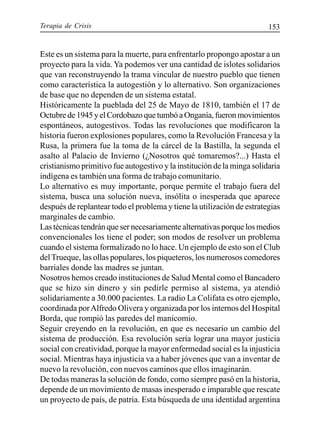 Terapia de Crisis 153
Este es un sistema para la muerte, para enfrentarlo propongo apostar a un
proyecto para la vida. Ya podemos ver una cantidad de islotes solidarios
que van reconstruyendo la trama vincular de nuestro pueblo que tienen
como característica la autogestión y lo alternativo. Son organizaciones
de base que no dependen de un sistema estatal.
Históricamente la pueblada del 25 de Mayo de 1810, también el 17 de
Octubrede1945yelCordobazoquetumbóaOnganía,fueronmovimientos
espontáneos, autogestivos. Todas las revoluciones que modificaron la
historia fueron explosiones populares, como la Revolución Francesa y la
Rusa, la primera fue la toma de la cárcel de la Bastilla, la segunda el
asalto al Palacio de Invierno (¿Nosotros qué tomaremos?...) Hasta el
cristianismo primitivo fue autogestivo y la institución de la minga solidaria
indígena es también una forma de trabajo comunitario.
Lo alternativo es muy importante, porque permite el trabajo fuera del
sistema, busca una solución nueva, insólita o inesperada que aparece
después de replantear todo el problema y tiene la utilización de estrategias
marginales de cambio.
Las técnicas tendrán que ser necesariamente alternativas porque los medios
convencionales los tiene el poder; son modos de resolver un problema
cuando el sistema formalizado no lo hace. Un ejemplo de esto son el Club
delTrueque, las ollas populares, los piqueteros, los numerosos comedores
barriales donde las madres se juntan.
Nosotros hemos creado instituciones de Salud Mental como el Bancadero
que se hizo sin dinero y sin pedirle permiso al sistema, ya atendió
solidariamente a 30.000 pacientes. La radio La Colifata es otro ejemplo,
coordinada porAlfredo Olivera y organizada por los internos del Hospital
Borda, que rompió las paredes del manicomio.
Seguir creyendo en la revolución, en que es necesario un cambio del
sistema de producción. Esa revolución sería lograr una mayor justicia
social con creatividad, porque la mayor enfermedad social es la injusticia
social. Mientras haya injusticia va a haber jóvenes que van a inventar de
nuevo la revolución, con nuevos caminos que ellos imaginarán.
De todas maneras la solución de fondo, como siempre pasó en la historia,
depende de un movimiento de masas inesperado e imparable que rescate
un proyecto de país, de patria. Esta búsqueda de una identidad argentina
 