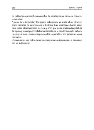 Alfredo Moffatt154
no es fácil porque implica un cambio de paradigma, de modo de concebir
la realidad.
A pesar de la tormenta y los negros nubarrones, va a salir el sol otra vez,
como siempre ha ocurrido en la historia. Las sociedades hacen crisis
cada tanto, otras terminan su ciclo y creo que a esta sociedad capitalista
de rapiña y tan empobrecida humanamente, se le está terminando su hora.
Los argentinos estamos fragmentados, separados, nos peleamos entre
hermanos.
O inventamos una patria desde nuestras raíces, que nos una... o esta crisis
nos va a destrozar.
 