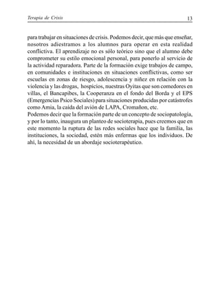 Terapia de Crisis 13
para trabajar en situaciones de crisis. Podemos decir, que más que enseñar,
nosotros adiestramos a los alumnos para operar en esta realidad
conflictiva. El aprendizaje no es sólo teórico sino que el alumno debe
comprometer su estilo emocional personal, para ponerlo al servicio de
la actividad reparadora. Parte de la formación exige trabajos de campo,
en comunidades e instituciones en situaciones conflictivas, como ser
escuelas en zonas de riesgo, adolescencia y niñez en relación con la
violencia y las drogas, hospicios, nuestras Oyitas que son comedores en
villas, el Bancapibes, la Cooperanza en el fondo del Borda y el EPS
(Emergencias Psico Sociales) para situaciones producidas por catástrofes
como Amia, la caída del avión de LAPA, Cromañon, etc.
Podemos decir que la formación parte de un concepto de sociopatología,
y por lo tanto, inaugura un planteo de socioterapia, pues creemos que en
este momento la ruptura de las redes sociales hace que la familia, las
instituciones, la sociedad, estén más enfermas que los individuos. De
ahí, la necesidad de un abordaje socioterapéutico.
 