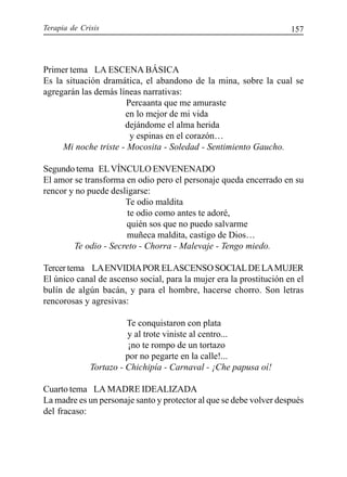 Terapia de Crisis 157
Primer tema LA ESCENA BÁSICA
Es la situación dramática, el abandono de la mina, sobre la cual se
agregarán las demás líneas narrativas:
Percaanta que me amuraste
en lo mejor de mi vida
dejándome el alma herida
y espinas en el corazón…
Mi noche triste - Mocosita - Soledad - Sentimiento Gaucho.
Segundo tema ELVÍNCULO ENVENENADO
El amor se transforma en odio pero el personaje queda encerrado en su
rencor y no puede desligarse:
Te odio maldita
te odio como antes te adoré,
quién sos que no puedo salvarme
muñeca maldita, castigo de Dios…
Te odio - Secreto - Chorra - Malevaje - Tengo miedo.
Tercertema LAENVIDIAPORELASCENSOSOCIALDELAMUJER
El único canal de ascenso social, para la mujer era la prostitución en el
bulín de algún bacán, y para el hombre, hacerse chorro. Son letras
rencorosas y agresivas:
Te conquistaron con plata
y al trote viniste al centro...
¡no te rompo de un tortazo
por no pegarte en la calle!...
Tortazo - Chichipía - Carnaval - ¡Che papusa oí!
Cuarto tema LA MADRE IDEALIZADA
La madre es un personaje santo y protector al que se debe volver después
del fracaso:
 