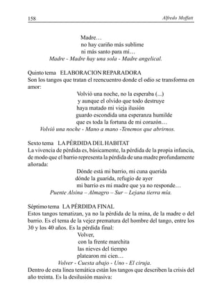 Alfredo Moffatt158
Madre…
no hay cariño más sublime
ni más santo para mí…
Madre - Madre hay una sola - Madre angelical.
Quinto tema ELABORACION REPARADORA
Son los tangos que tratan el reencuentro donde el odio se transforma en
amor:
Volvió una noche, no la esperaba (...)
y aunque el olvido que todo destruye
haya matado mi vieja ilusión
guardo escondida una esperanza humilde
que es toda la fortuna de mi corazón…
Volvió una noche - Mano a mano -Tenemos que abrirnos.
Sexto tema LAPÉRDIDADELHABITAT
La vivencia de pérdida es, básicamente, la pérdida de la propia infancia,
de modo que el barrio representa la pérdida de una madre profundamente
añorada:
Dónde está mi barrio, mi cuna querida
dónde la guarida, refugio de ayer
mi barrio es mi madre que ya no responde…
Puente Alsina – Almagro – Sur – Lejana tierra mía.
Séptimo tema LA PÉRDIDA FINAL
Estos tangos tematizan, ya no la pérdida de la mina, de la madre o del
barrio. Es el tema de la vejez prematura del hombre del tango, entre los
30 y los 40 años. Es la pérdida final:
Volver,
con la frente marchita
las nieves del tiempo
platearon mi cien…
Volver - Cuesta abajo - Uno - El ciruja.
Dentro de esta línea temática están los tangos que describen la crisis del
año treinta. Es la desilusión masiva:
 