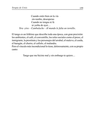 Terapia de Crisis 159
Cuando estés bien en la vía
sin rumbo, desesperao
Cuando no tengas ni fe
ni yerba de ayer…
Yira -yira – Cambalache - Al mundo le falta un tornillo.
El tango es un folklore que describe toda una época, con gran precisión:
los ambientes, el café, el conventillo, los roles sociales como el preso, el
inmigrante, la prostituta y los personajes del arrabal, el malevo, el curda,
el haragán, el chorro, el cafiolo, el malandra.
Pero el vínculo más incondicional lo tiene, dolorosamente, con su propio
canto:
Tango que me hiciste mal y sin embargo te quiero…
 