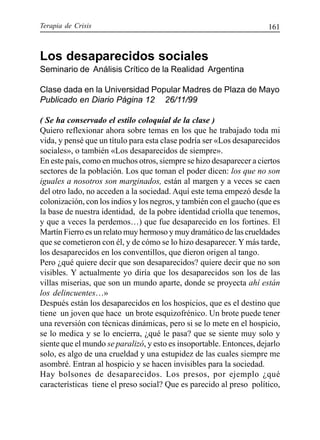 Terapia de Crisis 161
Los desaparecidos sociales
Seminario de Análisis Crítico de la Realidad Argentina
Clase dada en la Universidad Popular Madres de Plaza de Mayo
Publicado en Diario Página 12 26/11/99
( Se ha conservado el estilo coloquial de la clase )
Quiero reflexionar ahora sobre temas en los que he trabajado toda mi
vida, y pensé que un título para esta clase podría ser «Los desaparecidos
sociales», o también «Los desaparecidos de siempre».
En este país, como en muchos otros, siempre se hizo desaparecer a ciertos
sectores de la población. Los que toman el poder dicen: los que no son
iguales a nosotros son marginados, están al margen y a veces se caen
del otro lado, no acceden a la sociedad. Aquí este tema empezó desde la
colonización, con los indios y los negros, y también con el gaucho (que es
la base de nuestra identidad, de la pobre identidad criolla que tenemos,
y que a veces la perdemos…) que fue desaparecido en los fortines. El
Martín Fierro es un relato muy hermoso y muy dramático de las crueldades
que se cometieron con él, y de cómo se lo hizo desaparecer.Y más tarde,
los desaparecidos en los conventillos, que dieron origen al tango.
Pero ¿qué quiere decir que son desaparecidos? quiere decir que no son
visibles. Y actualmente yo diría que los desaparecidos son los de las
villas miserias, que son un mundo aparte, donde se proyecta ahí están
los delincuentes…»
Después están los desaparecidos en los hospicios, que es el destino que
tiene un joven que hace un brote esquizofrénico. Un brote puede tener
una reversión con técnicas dinámicas, pero si se lo mete en el hospicio,
se lo medica y se lo encierra, ¿qué le pasa? que se siente muy solo y
siente que el mundo se paralizó, y esto es insoportable. Entonces, dejarlo
solo, es algo de una crueldad y una estupidez de las cuales siempre me
asombré. Entran al hospicio y se hacen invisibles para la sociedad.
Hay bolsones de desaparecidos. Los presos, por ejemplo ¿qué
características tiene el preso social? Que es parecido al preso político,
 