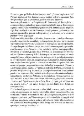 Alfredo Moffatt164
Entonces ¿por qué hablo de los desaparecidos? ¿Por qué elegí este tema?
Porque muchos de los desaparecidos, pueden volver a aparecer. Son
desaparecidos que, si peleamos, pueden volver a aparecer.
Nosotros peleamos en La Cooperanza, El Bancadero, el Bancapibes…,
con esto estamos tratando de que no mueran del todo, que se descongelen
algunas almas y que puedan tener ganas de vivir. El tema es que hagamos
algo. Pedimos justicia por los desaparecidos del proceso, y ahora tenemos
otros desaparecidos, que son miles y miles, y si luchamos por ellos, estos
pueden volver a aparecer.
Haré una reflexión sobre el término desaparecido. Ustedes saben que
cuando empezó esta atrocidad, yo trabajaba en terapias de crisis (mi
especialidad es «la pesada»), situaciones muy agudas de desesperación.
En aquella época venía una pareja o un hermano desesperado que decía:
a mi hermano se lo llevaron…. No existía la palabra «desaparecido»,
decían: se lo llevaron, porque no se preveían las atrocidades del proceso
militar. Entonces era muy difícil de categorizar culturalmente, no había
una palabra que ubicara esa situación ambigua en la que alguien no está
ni vivo ni muerto. Estos militares hijos de puta crearon, fíjense ustedes,
una nueva situación, que es la crueldad de no saber si alguien está vivo
o muerto, porque eso generaba una incertidumbre insoportable. Entonces
Las Madres, dando vueltas y vueltas en la Plaza de Mayo, generaron la
palabra desaparecido y ahora sí, un chico puede decir en la escuela mi
papá es un desaparecido y esto tiene un lugar en el mundo simbólico,
una categoría simbólica. Antes no, le preguntaban: ¿tú papá está vivo o
está muerto? Y no se sabía qué hacer, se decía: dígale que lo mataron.
¿Y si vuelve? Dígale que se fue a Entre Ríos… ¿Y por qué no viene, no
me quiere más…? En aquel tiempo era un duelo muy difícil de
conceptualizar.
El término desaparecido, creado por las Madres se usa en el extranjero
como desaparecido, no missing en inglés, dicen «desaparecido», en
castellano.Yo lo he escuchado en EE. UU.: desaparecidou, como se dice
tangou, es siniestro ¿no? Tenemos que reconocer también la complicidad
civil que hubo: para matar y torturar a treinta mil hacen falta trescientos
mil cómplices directos (diez por cada uno) y tres millones de personas
que digan «en algo andaban...»
 