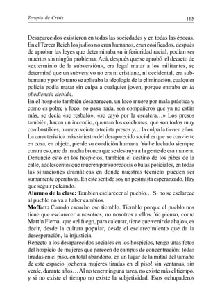 Terapia de Crisis 165
Desaparecidos existieron en todas las sociedades y en todas las épocas.
En el Tercer Reich los judíos no eran humanos, eran cosificados, después
de aprobar las leyes que determinaba su inferioridad racial, podían ser
muertos sin ningún problema. Acá, después que se aprobó el decreto de
«exterminio de la subversión», era legal matar a los militantes, se
determinó que un subversivo no era ni cristiano, ni occidental, era sub-
humano y por lo tanto se aplicaba la ideología de la eliminación, cualquier
policía podía matar sin culpa a cualquier joven, porque entraba en la
obediencia debida.
En el hospicio también desaparecen, un loco muere por mala práctica y
como es pobre y loco, no pasa nada, son compañeros que ya no están
más, se decía «se resbaló», «se cayó por la escalera…» Los presos
también, hacen un incendio, queman los colchones, que son todos muy
combustibles, mueren veinte o treinta presos y… la culpa la tienen ellos.
La característica más siniestra del desaparecido social es que se convierte
en cosa, en objeto, pierde su condición humana. Yo he luchado siempre
contra eso, me da mucha bronca que se destruya a la gente de esa manera.
Denuncié esto en los hospicios, también el destino de los pibes de la
calle, adolescentes que mueren por sobredosis o balas policiales, en todas
las situaciones dramáticas en donde nuestras técnicas pueden ser
sumamente operativas. En este sentido soy un pesimista esperanzado. Hay
que seguir peleando.
Alumno de la clase: También esclarecer al pueblo… Si no se esclarece
al pueblo no va a haber cambios.
Moffatt: Cuando escucho eso tiemblo. Tiemblo porque el pueblo nos
tiene que esclarecer a nosotros, no nosotros a ellos. Yo pienso, como
Martín Fierro, que «el fuego, para calentar, tiene que venir de abajo», es
decir, desde la cultura popular, desde el esclarecimiento que da la
desesperación, la injusticia.
Repecto a los desaparecidos sociales en los hospicios, tengo unas fotos
del hospicio de mujeres que parecen de campos de concentración: todas
tiradas en el piso, en total abandono, en un lugar de la mitad del tamaño
de este espacio ¡ochenta mujeres tiradas en el piso! sin ventanas, sin
verde, durante años…Al no tener ninguna tarea, no existe más el tiempo,
y si no existe el tiempo no existe la subjetividad. Esos «chupaderos
 