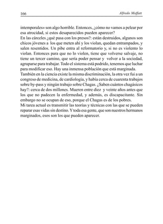 Alfredo Moffatt166
intemporales» son algo horrible. Entonces, ¿cómo no vamos a pelear por
esa atrocidad, si estos desaparecidos pueden aparecer?
En las cárceles ¿qué pasa con los presos?: están destruidos, algunos son
chicos jóvenes a los que meten ahí y los violan, quedan entrampados, y
salen resentidos. Un pibe entra al reformatorio y, si no es violento lo
violan. Entonces para que no lo violen, tiene que volverse salvaje, no
tiene un tercer camino, que sería poder pensar y volver a la sociedad,
agruparse para trabajar. Todo el sistema está podrido, tenemos que luchar
para modificar eso. Hay una inmensa población que está marginada.
También en la ciencia existe la misma discriminación, la otra vez fui a un
congreso de medicina, de cardiología, y había cerca de cuarenta trabajos
sobre by-pass y ningún trabajo sobre Chagas. ¿Saben cuántos chagásicos
hay?: cerca de dos millones. Mueren entre diez y veinte años antes que
los que no padecen la enfermedad, y además, es discapacitante. Sin
embargo no se ocupan de eso, porque el Chagas es de los pobres.
Mi tarea actual es transmitir las teorías y técnicas con las que se pueden
reparar esas vidas sin destino.Ytoda esa gente, que son nuestros hermanos
marginados, esos son los que pueden aparecer.
 