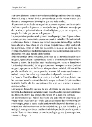 Terapia de Crisis 169
Hay otros planteos, como el movimiento antipsiquiátrico de David Cooper,
Ronald Laing y Joseph Berke, que sostienen que la locura es más una
denuncia o una protesta ideológica, que una enfermedad.
Si pensamos en evoluciones negativas, podemos suponer que las terapias
sistémicas pueden degenerar en manipulación, y la Gestalt en un juego
de caricias; el psicoanálisis en ritual religioso, y yo me pregunto, la
terapia de crisis, ¿en qué va a degenerar…?
La psiquiatría represiva no degenera en nada porque ya es degenerada de
entrada, por eso es constante, porque no puede ir más allá. El electroshock
es el mismo, desde el primero que hizo el psiquiatra italiano Ugo Cerletti,
hasta el que se hace ahora en una clínica psiquiátrica, es algo tan brutal,
tan primitivo, como un palo por la cabeza. El palo es un arma que no
evolucionó, tampoco las formas represivas psiquiátricas (aunque cambió
de duchas con agua helada a lobotomía).
Existen también otros supuestos, como los de las terapias folclóricas o
mágicas, que explican la enfermedad como la incorporación de demonios
buenos y malos. En Brasil existen rituales mágicos, como el Terreiro de
Umbanda (la Macumba) en los que el paciente incorpora un orixá (entidad
mágica), que puede ser la Pomba Yira para la sexualidad, el Preto Velho
para la sabiduría, etc., y esto permite, a través del trance que involucra
todo el cuerpo, hacer las regresiones hacia el pasado traumático.
La Escuela Científica Basilio permite, a través del médium, hablar con
los muertos, lo cuál es esencial en toda terapia profunda (el psicoanalista
también habla de las transferencias con las madres muertas
introyectadas…)
Las terapias dependen siempre de una ideología, de una concepción del
hombre. Las teorías psicoterapéuticas están basadas en un determinado
modelo de hombre, que sostiene la cultura en la cual está incluida.
En este momento del país es necesaria una concepción terapéutica que
opere en las situaciones de crisis, con un concepto de sociopatología y
socioterapia, pues la trama social está perturbada por el deterioro de las
estructuras básicas de sostén de la subjetividad, que son la familia y el
trabajo. La marginación de casi la mitad de la población por la injusticia
social lleva a situaciones de sociopatología grave (desocupación,
violencia, droga…)
 