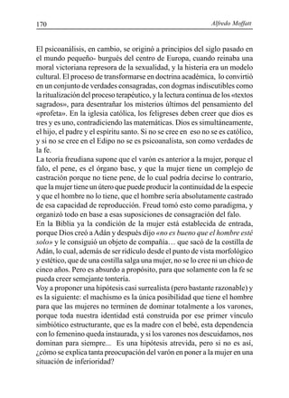 Alfredo Moffatt170
El psicoanálisis, en cambio, se originó a principios del siglo pasado en
el mundo pequeño- burgués del centro de Europa, cuando reinaba una
moral victoriana represora de la sexualidad, y la histeria era un modelo
cultural. El proceso de transformarse en doctrina académica, lo convirtió
en un conjunto de verdades consagradas, con dogmas indiscutibles como
la ritualización del proceso terapéutico, y la lectura continua de los «textos
sagrados», para desentrañar los misterios últimos del pensamiento del
«profeta». En la iglesia católica, los feligreses deben creer que dios es
tres y es uno, contradiciendo las matemáticas. Dios es simultáneamente,
el hijo, el padre y el espíritu santo. Si no se cree en eso no se es católico,
y si no se cree en el Edipo no se es psicoanalista, son como verdades de
la fe.
La teoría freudiana supone que el varón es anterior a la mujer, porque el
falo, el pene, es el órgano base, y que la mujer tiene un complejo de
castración porque no tiene pene, de lo cual podría decirse lo contrario,
que la mujer tiene un útero que puede producir la continuidad de la especie
y que el hombre no lo tiene, que el hombre sería absolutamente castrado
de esa capacidad de reproducción. Freud tomó esto como paradigma, y
organizó todo en base a esas suposiciones de consagración del falo.
En la Biblia ya la condición de la mujer está establecida de entrada,
porque Dios creó aAdán y después dijo «no es bueno que el hombre esté
solo» y le consiguió un objeto de compañía… que sacó de la costilla de
Adán, lo cual, además de ser ridículo desde el punto de vista morfológico
y estético, que de una costilla salga una mujer, no se lo cree ni un chico de
cinco años. Pero es absurdo a propósito, para que solamente con la fe se
pueda creer semejante tontería.
Voy a proponer una hipótesis casi surrealista (pero bastante razonable) y
es la siguiente: el machismo es la única posibilidad que tiene el hombre
para que las mujeres no terminen de dominar totalmente a los varones,
porque toda nuestra identidad está construida por ese primer vínculo
simbiótico estructurante, que es la madre con el bebé, esta dependencia
con lo femenino queda instaurada, y si los varones nos descuidamos, nos
dominan para siempre... Es una hipótesis atrevida, pero si no es así,
¿cómo se explica tanta preocupación del varón en poner a la mujer en una
situación de inferioridad?
 