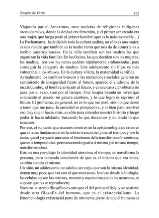 Terapia de Crisis 171
Viajando por el Amazonas, tuve noticias de religiones indígenas
uterocéntricas, donde la deidad era femenina, y el primer ser creado era
una mujer, que luego parió al primer hombre (que es lo más razonable…)
La Pachamama, la deidad de toda la cultura andina, no sólo es una mujer,
es una madre que también es la madre tierra que nos da de comer y va a
recibir nuestros huesos. En la villa también son las madres las que
organizan la vida familiar. En las Oyitas, las que deciden son las mujeres,
las madres, por eso las nenas quedan rápidamente embarazadas, para
conseguir la categoría de madres. Una adolescente sin hijos es más
vulnerable a los abusos. En la cultura villera, la maternidad santifica.
Actualmente los cambios bruscos y las mutaciones sociales generan un
sentimiento de inseguridad frente al futuro, aparece el síndrome de la
incertidumbre, el hombre arrojado al futuro, y en ese caso el problema no
pasa por el sexo, sino por el tiempo. Una terapia basada en investigar
solamente el pasado no genera cambios, y lo que logra es reprimir el
futuro. El problema, en general, no es lo que me pasó, sino lo que deseo
o temo que me pase; la ansiedad es prospectiva, y si bien para resolver
eso, hay que ir hacia atrás, es sólo para entender nuestra historia y luego
poder ir hacia adelante, buscando lo que deseamos y evitando lo que
tememos.
Por eso, el supuesto que usamos nosotros en la epistemología de crisis es
que el tema fundamental es la sobrevivencia del yo en el tiempo, y por lo
tanto, que el yo pueda atravesar el fenómeno de la transformación continua,
que es la temporalidad, permaneciendo igual a sí mismo y al mismo tiempo,
transformándose.
Esto es una paradoja: la identidad atraviesa el tiempo, se transforma la
persona, pero teniendo conciencia de que es el mismo que era antes,
cambia siendo el mismo.
Un niño, un adolescente, un adulto, un viejo, que son la misma identidad,
tienen muy poco que ver con el que eran antes. Incluso desde la biología,
las células no son las mismas, mueren y nacen otras (solo las neuronas, se
supone que no se reproducen).
Nuestro sustento filosófico es otro que el del psicoanálisis, y se sostiene
desde otra filosofía del humano, que es el existencialismo. La
fenomenología existencial parte de otro tema, parte de que el humano es
 