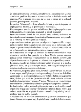 Terapia de Crisis 173
en un nivel totalmente abstracto, sin referencia a sus emociones y actos
cotidianos, podrías desconocer totalmente las actividades reales del
paciente. Pero si eras un psicólogo de los que se meten en la vida del
paciente, podías pasarla muy mal.
En cambio Pichón sacó el diván a la calle, lo hizo grupal, trabajando en
el proyecto de destino, y la psicología se hizo social.
Hay muy pocas terapias que son individuales, las terapias populares son
todas grupales, el psicodrama es grupal, la gestalt es grupal.
De todas maneras, Freud fue una persona muy valiente, realmente un
investigador muy trabajador, honesto científicamente, pero impregnado
de la cultura y los paradigmas de su época.
Algo muy importante es que todo paradigma es imperceptible, porque
para que actúe, debe parecer que es una verdad de la naturaleza. A lo
mejor lo que estamos diciendo ahora, de aquí a cincuenta años o más, ya
no es funcional a las nuevas patologías que pueden surgir.
Si extrapolamos un cuerpo de teoría de su momento histórico se hace
siniestro o patético. Por ejemplo, en la Edad Media, quemar mujeres
porque habían cohabitado con el demonio, (se los llamaba incubos), era
algo totalmente razonable, porque se creía que estaban poseídas por estos.
Entonces, cuando las pobres histéricas tenían orgasmos a la noche,
gimiendo solas, las quemaban por brujas, una categoría diagnóstico-
religiosa totalmente aceptada en la época.
En Alemania, los paradigmas nazis, llevaron a demostrar que los judíos
tenían un gen patológico, que eran degenerados genéticamente, lo habían
demostrado los científicos alemanes, por lo tanto había que depurar la
raza y había que matarlos (mataron seis millones). Además mataron
también discapacitados y gitanos. Y eso en Alemania era verdad porque
lo decía Hitler (con la complicidad de gran parte del pueblo alemán).
En la dictadura militar estaba legitimado torturar a un detenido con el
argumento de que esa persona podía tener información de una bomba que
todavía no estalló.Así, se puede detener a cualquier desgraciado y hacerle
confesar que «lo mató a Gardel».
A veces no sé si los humanos son más tontos que malos o más malos que
tontos.Cuandounoseponemuydespiadadoconelanálisisdelos humanos,
 
