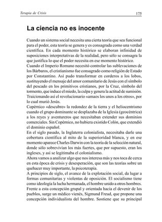 Terapia de Crisis 175
La ciencia no es inocente
Cuando un sistema social necesita una cierta teoría que sea funcional
para el poder, esta teoría se genera y es consagrada como una verdad
científica. En cada momento histórico se elaboran infinidad de
suposiciones interpretativas de la realidad, pero sólo se consagra la
que justifica lo que el poder necesita en ese momento histórico.
Cuando el Imperio Romano necesitó controlar las sublevaciones de
los Bárbaros, el cristianismo fue consagrado como religión de Estado
por Constantino. Así pudo transformar en corderos a los lobos,
sustituyendo el mensaje del amor comunitario de Jesús con el símbolo
del pescado en los primitivos cristianos, por la Cruz, símbolo del
tormento, que induce el miedo, la culpa y genera la actitud de sumisión.
Traicionando así el revolucionario «amaos los unos a los otros», por
lo cual murió Jesús.
Copérnico «descubre» la redondez de la tierra y el heliocentrismo
cuando el grupo dominante se desplazaba de la Iglesia (geocéntrica)
a los reyes y aventureros que necesitaban extender sus dominios
comerciales. Sin Copérnico, no hubiera existido Colón, que extendió
el dominio español.
En el siglo pasado, la Inglaterra colonialista, necesitaba darle una
cobertura científica al mito de la superioridad blanca, y en ese
momento aparece Charles Darwin con la teoría de la selección natural,
donde sólo sobrevivían los más fuertes, que por supuesto, eran los
ingleses, y así se legitimaba el colonialismo.
Ahora vamos a analizar algo que nos interesa más y nos toca de cerca
en esta época de crisis y desesperación, que son las teorías sobre un
quehacer muy importante, la psicoterapia.
A principios de siglo, el avance de la explotación social, da lugar a
formas comunitarias y violentas de oposición. El socialismo tiene
como ideología la lucha hermanada, el hombre unido a otros hombres.
Frente a esta concepción grupal y orientada hacia el devenir de los
pueblos, surge un médico vienés, Sigmund Freud, que propone una
concepción individualista del hombre. Sostiene que su principal
 