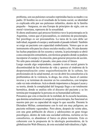 Alfredo Moffatt176
problema, son sus pulsiones sexuales reprimidas hacia su madre o su
padre. El hombre no es el resultado de la trama social, su identidad
es explicada sólo por sus pulsiones infantiles, dentro de la familia
pequeño – burguesa, en una Europa de principios de siglo, con su
moral victoriana, represora de la sexualidad.
Si ahora analizamos qué proceso histórico tuvo la psicoterapia en la
Argentina, vemos que el psicoanálisis, es sinónimo de psicoterapia.
Ser psicólogo es ser psicoanalista. La tarea de la cura debe ser
individual, negando el cuerpo y analizando el pasado infantil.También
se exige un paciente con capacidad simbolizante. Vemos que es un
instrumento sólo para las clases sociales media y alta. Ni aún durante
las luchas populares de los sesenta y setenta, la psicoterapia se abrió
a una concepción comunitaria, con técnicas grupales donde se pudiera
incorporar el cuerpo y la emoción, para generar proyectos de acción.
No sólo para entender el pasado, sino para crear el futuro.
Luego sucede algo sorprendente, cuando la crisis social genera la
discontinuidad de las historias de vida y aparece el síndrome de la
despersonalización como esquizofrenización de la cultura, los
profesionales de la salud mental, en vez de abrir los consultorios a la
problemática de la violencia, la droga, las crisis, hacen el camino
inverso y se terminan de encerrar en los consultorios, con terapias
cada vez más ortodoxas.Acá es donde importamos a Jacques Lacan y
su teoría, donde la complejidad del lenguaje llega a ser totalmente
hermética, donde se analiza sólo el discurso del paciente y se les
termina por traspapelar la persona en su humanidad sufriente.
Pensamos que esta evitación de la realidad, de la escuela lacaniana,
que domina actualmente el campo de la psicoterapia, fue funcional en
nuestro país por su capacidad de negar lo que sucedía. Durante la
Dictadura Militar, contaminarse con lo real era muy peligroso, un
paciente militante «quemaba». Pero ahora, después de veinte años,
con una gran población de chicos y adolescentes en gran riesgo
psicológico, dentro de toda una sociedad enferma, recluirse en los
consultorios, es abandonar el barco en plena tormenta. Esto es
coherente con la propuesta de la ideología postmoderna, de la
globalización Walt-Dinezca, de esta sociedad individualista y light.
 