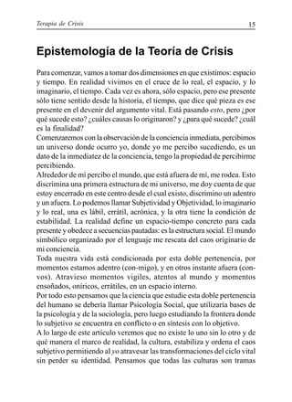 Terapia de Crisis 15
Epistemología de la Teoría de Crisis
Para comenzar, vamos a tomar dos dimensiones en que existimos: espacio
y tiempo. En realidad vivimos en el cruce de lo real, el espacio, y lo
imaginario, el tiempo. Cada vez es ahora, sólo espacio, pero ese presente
sólo tiene sentido desde la historia, el tiempo, que dice qué pieza es ese
presente en el devenir del argumento vital. Está pasando esto, pero ¿por
qué sucede esto? ¿cuáles causas lo originaron? y ¿para qué sucede? ¿cuál
es la finalidad?
Comenzaremos con la observación de la conciencia inmediata, percibimos
un universo donde ocurro yo, donde yo me percibo sucediendo, es un
dato de la inmediatez de la conciencia, tengo la propiedad de percibirme
percibiendo.
Alrededor de mí percibo el mundo, que está afuera de mí, me rodea. Esto
discrimina una primera estructura de mi universo, me doy cuenta de que
estoy encerrado en este centro desde el cual existo, discrimino un adentro
y un afuera. Lo podemos llamar Subjetividad y Objetividad, lo imaginario
y lo real, una es lábil, errátil, acrónica, y la otra tiene la condición de
estabilidad. La realidad define un espacio-tiempo concreto para cada
presente y obedece a secuencias pautadas: es la estructura social. El mundo
simbólico organizado por el lenguaje me rescata del caos originario de
mi conciencia.
Toda nuestra vida está condicionada por esta doble pertenencia, por
momentos estamos adentro (con-migo), y en otros instante afuera (con-
vos). Atravieso momentos vigiles, atentos al mundo y momentos
ensoñados, oníricos, errátiles, en un espacio interno.
Por todo esto pensamos que la ciencia que estudie esta doble pertenencia
del humano se debería llamar Psicología Social, que utilizaría bases de
la psicología y de la sociología, pero luego estudiando la frontera donde
lo subjetivo se encuentra en conflicto o en síntesis con lo objetivo.
A lo largo de este artículo veremos que no existe lo uno sin lo otro y de
qué manera el marco de realidad, la cultura, estabiliza y ordena el caos
subjetivo permitiendo al yo atravesar las transformaciones del ciclo vital
sin perder su identidad. Pensamos que todas las culturas son tramas
 