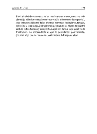 Terapia de Crisis 177
En el nivel de la economía, en las teorías monetaristas, no existe más
el trabajo ni la riqueza real (una vaca es sólo el fantasma de su precio),
todo lo maneja la danza de los enormes mercados financieros, feroces,
sin rostro y sin piedad, que terminan definiendo las reglas de nuestra
cultura individualista y competitiva, que nos lleva a la soledad y a la
frustración. Lo sorprendente es que lo permitamos pasivamente.
¿Tendrá algo que ver con esto, los treinta mil desaparecidos?
 