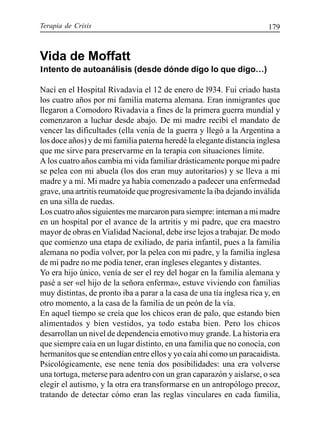 Terapia de Crisis 179
Vida de Moffatt
Intento de autoanálisis (desde dónde digo lo que digo…)
Nací en el Hospital Rivadavia el 12 de enero de l934. Fui criado hasta
los cuatro años por mi familia materna alemana. Eran inmigrantes que
llegaron a Comodoro Rivadavia a fines de la primera guerra mundial y
comenzaron a luchar desde abajo. De mi madre recibí el mandato de
vencer las dificultades (ella venía de la guerra y llegó a la Argentina a
los doce años) y de mi familia paterna heredé la elegante distancia inglesa
que me sirve para preservarme en la terapia con situaciones límite.
A los cuatro años cambia mi vida familiar drásticamente porque mi padre
se pelea con mi abuela (los dos eran muy autoritarios) y se lleva a mi
madre y a mí. Mi madre ya había comenzado a padecer una enfermedad
grave, una artritis reumatoide que progresivamente la iba dejando inválida
en una silla de ruedas.
Los cuatro años siguientes me marcaron para siempre: internan a mi madre
en un hospital por el avance de la artritis y mi padre, que era maestro
mayor de obras en Vialidad Nacional, debe irse lejos a trabajar. De modo
que comienzo una etapa de exiliado, de paria infantil, pues a la familia
alemana no podía volver, por la pelea con mi padre, y la familia inglesa
de mi padre no me podía tener, eran ingleses elegantes y distantes.
Yo era hijo único, venía de ser el rey del hogar en la familia alemana y
pasé a ser «el hijo de la señora enferma», estuve viviendo con familias
muy distintas, de pronto iba a parar a la casa de una tía inglesa rica y, en
otro momento, a la casa de la familia de un peón de la vía.
En aquel tiempo se creía que los chicos eran de palo, que estando bien
alimentados y bien vestidos, ya todo estaba bien. Pero los chicos
desarrollan un nivel de dependencia emotivo muy grande. La historia era
que siempre caía en un lugar distinto, en una familia que no conocía, con
hermanitos que se entendían entre ellos y yo caía ahí como un paracaidista.
Psicológicamente, ese nene tenía dos posibilidades: una era volverse
una tortuga, meterse para adentro con un gran caparazón y aislarse, o sea
elegir el autismo, y la otra era transformarse en un antropólogo precoz,
tratando de detectar cómo eran las reglas vinculares en cada familia,
 